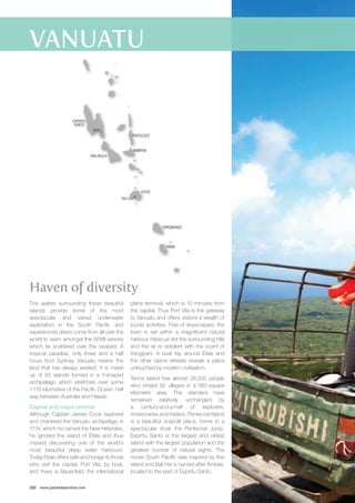 Port Vila 
Haven of diversity 
The waters surrounding these beautiful 
islands provide some of the most 
spectacular and varied underwater 
exploration in the South Pacific and 
experienced divers come from all over the 
world to swim amongst the WWII wrecks 
which lie scattered over the seabed. A 
tropical paradise, only three and a half 
hours from Sydney, Vanuatu means ‘the 
land that has always existed’. It is made 
up of 83 islands formed in a Y-shaped 
archipelago which stretches over some 
1,176 kilometres of the Pacific Ocean, half 
way between Australia and Hawaii. 
Capital and major centres 
Although Captain James Cook explored 
and chartered the Vanuatu archipelago in 
1774, which he named the New Hebrides, 
he ignored the island of Efate and thus 
missed discovering one of the world’s 
most beautiful deep water harbours. 
Today Efate offers safe anchorage to those 
who visit the capital, Port Vila, by boat, 
and there is Bauerfield, the international 
232 www.paradisesonline.com 
plane terminal, which is 10 minutes from 
the capital. Thus Port Vila is the gateway 
to Vanuatu and offers visitors a wealth of 
tourist activities. Free of skyscrapers, the 
town is set within a magnificent natural 
harbour, hibiscus dot the surrounding hills 
and the air is redolent with the scent of 
frangipani. A boat trip around Efate and 
the other island retreats reveals a place 
untouched by modern civilisation. 
Tanna Island has almost 28,200 people 
who inhabit 92 villages in a 565-square 
kilometre area. The islanders have 
remained relatively unchanged by 
a century-and-a-half of explorers, 
missionaries and traders. Pentecost Island 
is a beautiful unspoilt place, home to a 
spectacular ritual, the Pentecost Jump. 
Espiritu Santo is the largest and oldest 
island with the largest population and the 
greatest number of natural sights. The 
movie South Pacific was inspired by this 
island and Bali Hai is named after Ambae, 
located to the east of Espiritu Santo. 
Santo 
ESPIRITU 
SANTO 
MALAKULA 
PENTECOST 
AMBRYM 
ERROMANGO 
TANNA 
EFATE 
 