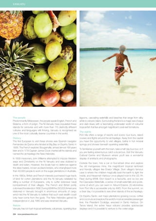 The people 
Predominantly Melanesian, the people speak English, French and 
Bislama, a form of pidgin. The Ni Vanuatu have populated these 
islands for centuries and with more than 115 distinctly different 
cultures and languages still thriving, Vanuatu is recognised as 
one of the most culturally diverse countries in the world. 
History 
The first European to visit these shores was Spanish navigator 
Fernandes de Quiros who landed at Big Bay on Espiritu Santo in 
1606. The French explorer, Bougainville, arrived almost 160 years 
later and in 1774 Captain James Cook charted all the islands and 
named the archipelago the New Hebrides. 
In 1839 missionary John Williams attempted to impose Western 
ways and Christianity on the Ni Vanuatu and was clubbed to 
death and eaten. However, the locals had no defences against 
the slave traders, known as black-birders, who shanghaied more 
than 40,000 people to work on the sugar plantations in Australia. 
In the 1860s, British and French interests purchased huge tracts 
of land for cotton plantations and the Ni Vanuatu retaliated by 
killing a number of Europeans, only to suffer extensive naval 
bombardment of their villages. The French and British jointly 
colonised the islands in 1906. During WWII the 250,000 Americans 
stationed in Vanuatu brought in enormous amounts of cargo 
which led the Ni Vanuatu to believe that such vast wealth could 
only have come from the gods. The New Hebrides gained its 
independence in July 1980 and was renamed Vanuatu. 
Nature 
Vanuatu has rich lush tropical rainforests, volcanoes, sparkling blue 
234 www.paradisesonline.com 
lagoons, cascading waterfalls and beaches that range from silky 
white to volcanic black. Surrounding the land is a magic sea of aqua 
and dark blues with a fascinating underwater world of colourful 
tropical fish that live amongst magnificent coral reef formations. 
The sights 
Port Vila offers a range of resorts and scenic bus tours, island 
cruises and flights around the archipelago. Away from the capital 
you have the opportunity to visit villages, bathe in hot mineral 
springs and shower beneath sparkling waterfalls. 
To familiarise yourself with the town, take a half day bus tour, or if 
you are feeling adventurous catch a local bus. Visit the Vanuatu 
Cultural Centre and Museum where you’ll see a wonderful 
display of artefacts and photographs. 
Outside the town, hire a car or four-wheel drive and explore 
the old manganese mine, the magnificent tropical rainforest 
and friendly villages like Erakor Village. Siviri village’s famous 
cave is where the children magically beat the earth to light the 
inside, and Havannah Harbour once played host to the US 7th 
Fleet during WWII. Eton beach is a favourite, and so too are 
the Cascades Waterfalls, a series of small waterfalls and pools, 
some of which you can swim in. Mount Erskine, 25 kilometres 
from Port Vila is accessible only by 4WD. From the summit, on 
a clear day, it is possible to see other islands of the archipelago. 
On Espiritu Santo, visit major plantations growing cocoa, coffee 
and coconuts and explore the world’s most accessible passenger 
liner, the President Coolidge, wrecked in Santo Harbour. On 
Tanna island, the active Yasur volcano provides spectacular 
displays and it is possible to venture to the crater edge. 
VANUATU 
 