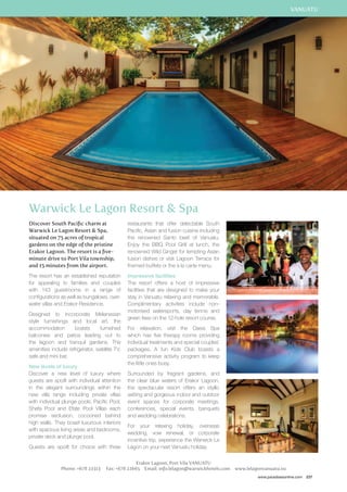 www.paradisesonline.com 237 
Warwick Le Lagon Resort  Spa 
Discover South Pacific charm at 
Warwick Le Lagon Resort  Spa, 
situated on 75 acres of tropical 
gardens on the edge of the pristine 
Erakor Lagoon. The resort is a five-minute 
drive to Port Vila township, 
and 15 minutes from the airport. 
The resort has an established reputation 
for appealing to families and couples 
with 143 guestrooms in a range of 
configurations as well as bungalows, over-water 
villas and Erakor Residence. 
Designed to incorporate Melanesian 
style furnishings and local art, the 
accommodation boasts furnished 
balconies and patios leading out to 
the lagoon and tranquil gardens. The 
amenities include refrigerator, satellite TV, 
safe and mini bar. 
New levels of luxury 
Discover a new level of luxury where 
guests are spoilt with individual attention 
in the elegant surroundings within the 
new villa range including private villas 
with individual plunge pools. Pacific Pool, 
Shefa Pool and Efate Pool Villas each 
promise seclusion, cocooned behind 
high walls. They boast luxurious interiors 
with spacious living areas and bedrooms, 
private deck and plunge pool. 
Guests are spoilt for choice with three 
restaurants that offer delectable South 
Pacific, Asian and fusion cuisine including 
the renowned Santo beef of Vanuatu. 
Enjoy the BBQ Pool Grill at lunch, the 
renowned Wild Ginger for tempting Asian 
fusion dishes or visit Lagoon Terrace for 
themed buffets or the à la carte menu. 
Impressive facilities 
The resort offers a host of impressive 
facilities that are designed to make your 
stay in Vanuatu relaxing and memorable. 
Complimentary activities include non-motorised 
watersports, day tennis and 
green fees on the 12-hole resort course. 
For relaxation, visit the Oasis Spa 
which has five therapy rooms providing 
individual treatments and special couples’ 
packages. A fun Kids Club boasts a 
comprehensive activity program to keep 
the little ones busy. 
Surrounded by fragrant gardens, and 
the clear blue waters of Erakor Lagoon, 
the spectacular resort offers an idyllic 
setting and gorgeous indoor and outdoor 
event spaces for corporate meetings, 
conferences, special events, banquets 
and wedding celebrations. 
For your relaxing holiday, overseas 
wedding, vow renewal, or corporate 
incentive trip, experience the Warwick Le 
Lagon on your next Vanuatu holiday. 
Erakor Lagoon, Port Vila VANUATU 
Phone: +678 22313 Fax: +678 22665 Email: info.lelagon@warwickhotels.com www.lelagonvanuatu.vu 
VANUATU 
 