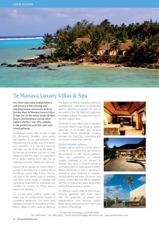 COOK ISLANDS 
Te Manava Luxury Villas & Spa 
For those who value independence 
and privacy while relaxing and 
enjoying luxury surrounds, look no 
further than Te Manava Luxury Villas 
& Spa. Set on the white sands of Muri 
Beach, overlooking a crystal clear 
lagoon, the five-star villa complex 
is the perfect location for your next 
island getaway. 
Te Manava Luxury Villas & Spa is ideal 
for discerning travellers who desire 
the freedom to be self-sufficient while 
experiencing the quality accommodation 
and amenities of a high-end property. 
The villas can be rented by the week or 
by the day and feature one, two or three 
bedrooms with the option of a beachfront 
or a garden setting. Each villa has an 
individual pool and children are welcome. 
Guests will be spoiled for choice when it 
comes to deciding how to spend time at 
Te Manava Luxury Villas & Spa. The on-site 
spa is the perfect way to revitalise 
and offers a wide range of massage and 
pampering treatments for individuals and 
couples—a must-try for those serious 
about total relaxation. 
For a more active pastime, guests can 
make use of complimentary kayaks or 
snorkelling equipment. This white sand 
paradise is perfect for snorkelling and Muri 
Beach village is within walking distance. 
22 www.paradisesonline.com 
The lagoon is ideal for kayaking, stand-up 
paddleboards, catamarans or windsurfing 
lessons. Adventurous guests can dive on 
the wreck of the SS Maiti and dedicated 
snorkellers will love the great sites around 
the Muri Lagoon area. 
Te Manava Luxury Villas & Spa is managed 
by Pacific Resort Hotel Group so guests 
have use of all facilities and services 
at Pacific Resort Rarotonga including 
Activities Hut, Kids Club, restaurants and 
convenient charge-back service. 
Perfect romantic getaway 
Couples will be spoilt for choice when it 
comes to encounters that will enhance 
the romance of their special getaway. 
They can experience an intimate 
couples massage at the tranquil Te 
Manava spa, enjoy a romantic dinner at 
a private location at sister property Pacific 
Resort Rarotonga or plan a wedding or 
renewal of vows ceremony in paradise. 
Honeymooners will enjoy the luxury and 
privacy of the villas and will be delighted 
with the complimentary wine, flowers and 
small gift they receive on arrival. 
Te Manava Luxury Villas & Spa infuses 
romantic getaways and 5-star luxury 
with the guarantee of privacy and 
independence and ensures guests 
leave having experienced the charm and 
romance of Rarotonga. 
PO Box 790, Rarotonga COOK ISLANDS 
Tel: +682 20427 Fax:+682 21427 Email: reservations@pacificresort.com www.pacificresort.com 
 