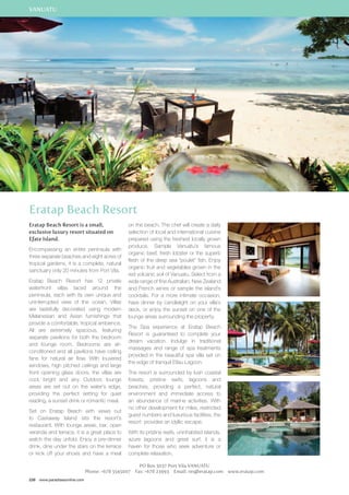 VANUATU 
Eratap Beach Resort 
Eratap Beach Resort is a small, 
exclusive luxury resort situated on 
Efate Island. 
Encompassing an entire peninsula with 
three separate beaches and eight acres of 
tropical gardens, it is a complete, natural 
sanctuary only 20 minutes from Port Vila. 
Eratap Beach Resort has 12 private 
waterfront villas laced around the 
peninsula, each with its own unique and 
uninterrupted view of the ocean. Villas 
are tastefully decorated using modern 
Melanesian and Asian furnishings that 
provide a comfortable, tropical ambience. 
All are extremely spacious, featuring 
separate pavilions for both the bedroom 
and lounge room. Bedrooms are air-conditioned 
and all pavilions have ceiling 
fans for natural air flow. With louvered 
windows, high pitched ceilings and large 
front opening glass doors, the villas are 
cool, bright and airy. Outdoor, lounge 
areas are set out on the water’s edge, 
providing the perfect setting for quiet 
reading, a sunset drink or romantic meal. 
Set on Eratap Beach with views out 
to Castaway Island sits the resort’s 
restaurant. With lounge areas, bar, open 
veranda and terrace, it is a great place to 
watch the day unfold. Enjoy a pre-dinner 
drink, dine under the stars on the terrace 
or kick off your shoes and have a meal 
238 www.paradisesonline.com 
on the beach. The chef will create a daily 
selection of local and international cuisine 
prepared using the freshest locally grown 
produce. Sample Vanuatu’s famous 
organic beef, fresh lobster or the superb 
flesh of the deep sea “poulet” fish. Enjoy 
organic fruit and vegetables grown in the 
red volcanic soil of Vanuatu. Select from a 
wide range of fine Australian, New Zealand 
and French wines or sample the island’s 
cocktails. For a more intimate occasion, 
have dinner by candlelight on your villa’s 
deck, or enjoy the sunset on one of the 
lounge areas surrounding the property. 
The Spa experience at Eratap Beach 
Resort is guaranteed to complete your 
dream vacation. Indulge in traditional 
massages and range of spa treatments 
provided in the beautiful spa villa set on 
the edge of tranquil Etlau Lagoon. 
The resort is surrounded by lush coastal 
forests, pristine reefs, lagoons and 
beaches, providing a perfect, natural 
environment and immediate access to 
an abundance of marine activities. With 
no other development for miles, restricted 
guest numbers and luxurious facilities, the 
resort provides an idyllic escape. 
With its pristine reefs, uninhabited islands, 
azure lagoons and great surf, it is a 
haven for those who seek adventure or 
complete relaxation. 
PO Box 3037 Port Vila Vanuatu 
Phone: +678 5545007 Fax: +678 23993 Email: res@eratap.com www.eratap.com 
 