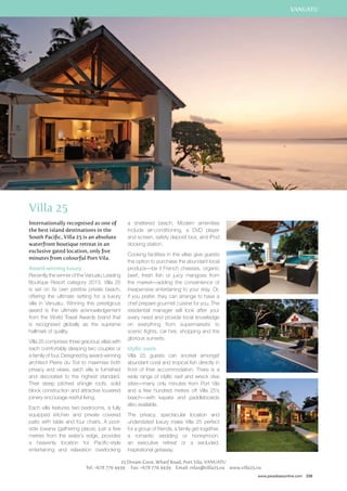 VANUATU 
www.paradisesonline.com 239 
Villa 25 
Internationally recognised as one of 
the best island destinations in the 
South Pacific, Villa 25 is an absolute 
waterfront boutique retreat in an 
exclusive gated location, only five 
minutes from colourful Port Vila. 
Award-winning luxury 
Recently the winner of the Vanuatu Leading 
Boutique Resort category 2013, Villa 25 
is set on its own pristine private beach, 
offering the ultimate setting for a luxury 
villa in Vanuatu. Winning this prestigious 
award is the ultimate acknowledgement 
from the World Travel Awards brand that 
is recognised globally as the supreme 
hallmark of quality. 
Villa 25 comprises three gracious villas with 
each comfortably sleeping two couples or 
a family of four. Designed by award-winning 
architect Pierre du Toit to maximise both 
privacy and views, each villa is furnished 
and decorated to the highest standard. 
Their steep pitched shingle roofs, solid 
block construction and attractive louvered 
joinery encourage restful living. 
Each villa features two bedrooms, a fully 
equipped kitchen and private covered 
patio with table and four chairs. A pool-side 
lowana (gathering place), just a few 
metres from the water’s edge, provides 
a heavenly location for Pacific-style 
entertaining and relaxation overlooking 
a sheltered beach. Modern amenities 
include air-conditioning, a DVD player 
and screen, safety deposit box, and iPod 
docking station. 
Cooking facilities in the villas give guests 
the option to purchase the abundant local 
produce—be it French cheeses, organic 
beef, fresh fish or juicy mangoes from 
the market—adding the convenience of 
inexpensive entertaining to your stay. Or, 
if you prefer, they can arrange to have a 
chef prepare gourmet cuisine for you. The 
residential manager will look after your 
every need and provide local knowledge 
on everything from supermarkets to 
scenic flights, car hire, shopping and the 
glorious sunsets. 
Idyllic oasis 
Villa 25 guests can snorkel amongst 
abundant coral and tropical fish directly in 
front of their accommodation. There is a 
wide range of idyllic reef and wreck dive 
sites—many only minutes from Port Vila 
and a few hundred metres off Villa 25’s 
beach—with kayaks and paddleboards 
also available. 
The privacy, spectacular location and 
understated luxury make Villa 25 perfect 
for a group of friends, a family get-together, 
a romantic wedding or honeymoon, 
an executive retreat or a secluded, 
inspirational getaway. 
25 Dream Cove, Wharf Road, Port Vila, VanuatU 
Tel: +678 776 4439 Fax: +678 776 4439 Email: relax@villa25.vu www.villa25.vu 
 