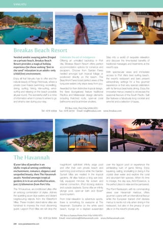 VANUATU 
Breakas Beach Resort 
Nestled amidst swaying palms fringed 
on a private beach, Breakas Beach 
Resort provides a magical holiday 
experience for those seeking “feet in 
the sand” relaxation in an adults-only 
(child free) environment. 
Enjoy all that Vanuatu has to offer and the 
natural beauty of Pango Peninsula, where a 
private cove makes swimming, snorkelling, 
diving, surfing, hiking, kite-surfing, wind-surfing 
and relaxing on the beach possible 
all year round. The wonderful staff is a mine 
of information when it comes to where to go 
and what to see during your stay. 
If your idea of paradise is an 
idyllic tropical setting combining 
enchantment, romance, elegance and 
unspoiled beauty, then The Havannah 
awaits. Nestled amongst tropical 
gardens it is in an unrivalled location, 
just 25 kilometres from Port Vila. 
The 16 luxurious, air-conditioned villas offer 
an enticing combination of styles. Admire 
the sparkling azure blue waters and distant 
neighbouring islands from the Waterfront 
Villas. These modern stand-alone villas are 
furnished to impress the most discerning 
guest. Lagoon Pool Villas are set atop the 
240 www.paradisesonline.com 
Celebrate the art of indulgence 
Offering an unrivalled backdrop in Port 
Vila, Breakas Beach Resort offers perfect 
accommodation options for romance and 
escapism. Choose from Garden Fares 
nestled amongst lush tropical foliage or 
positioned directly on the beach. The 
Beachfront Fares boast perfect views of the 
turquoise waters only steps away from you. 
Awarded for their distinctive tropical design, 
the fares (bungalows) feature traditional 
Pacifica and Melanesian design elements 
including thatched roofs, open-air coral 
bathrooms and local timber shutters. 
PO Box 1101, Port Vila VANUATU 
Step into a world of exquisite relaxation 
and discover the time-tested benefits of 
traditional massages and treatments at the 
resort’s spa. 
With spectacular views and immediate 
access to Port Vila’s best surfing beach, 
the resort’s restaurant and bars present 
extraordinary settings for a fine gourmet 
experience or that very special celebration 
with its famous beachside dining. Enjoy the 
innovative menus created to showcase the 
seasonal flavours of the South Pacific. Salt 
Bar features a fabulously long cocktail and 
wine list and a selection of tapas. 
Tel: +678 25844 Fax: +678 24710 Email: res@breakas.com www.breakas.com 
The Havannah 
magnificent split-level infinity edge pool 
and offer their own private beach and 
swimming pool entrance while the Garden 
Sunset Villas are nestled in the tropical 
gardens. All villas feature a king size bed, 
fully equipped mini-bar, flat screen and 
internet connection, iPod docking stations 
and outside daybeds. Some offer an infinity 
plunge pool, open-air bath and Bose® 
sound system. 
From total relaxation to adventure sports, 
there is something for everyone at The 
Havannah. Sunbathe on the white sand 
beach, lounge on a daybed suspended 
PO Box 4 Samoa Point Port Vila Vanuatu 
over the lagoon pool or experience the 
exhilarating rush of game fishing. Enjoy 
kayaking, sailing, snorkelling or diving in the 
crystal clear water and explore the coral 
and abundant fish species. When it’s time 
to indulge, the day spa, Arôm’Essence, is 
the perfect place to relax and be pampered. 
The Point Restaurant, with its commanding 
views over Havannah Harbour, offers 
gourmet cuisine with an international flavour 
while the European trained chef devises 
menus to excite not only when dining in the 
restaurant, but also in the privacy of your 
villa or on the resort’s private jetty. 
Tel: +678 551 8060 Email: reservations@thehavannah.com www.thehavannah.com 
 