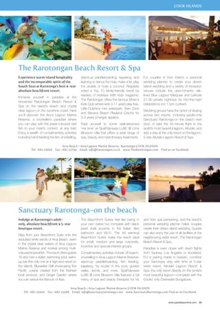 COOK ISLANDS 
For couples in love there’s a personal 
wedding planner to create your dream 
island wedding and a variety of reception 
venues include the uber-romantic silk-lined 
Blue Lagoon Marquee and Latitude 
21-30 private nightclub for into-the-night 
celebrations (no 11pm curfew!). 
Wedding groups have the option of staying 
across two resorts, including adults-only 
Sanctuary Rarotonga-on the beach next 
door, or take the 45-minute flight to the 
world’s most beautiful lagoon, Aitutaki, and 
add a stay at the only resort on the lagoon, 
5-star Aitutaki Lagoon Resort & Spa. 
and hers spa pampering, and the resort’s 
personal wedding planner helps couples 
create their dream island wedding. Guests 
can also enjoy the use of all facilities at the 
neighbouring sister resort, The Rarotongan 
Beach Resort & Spa. 
Paradise is even closer with direct flights 
from Sydney, Los Angeles or Auckland. 
For a pairing made in heaven, combine 
your Sanctuary stay with time at 5-star 
sister resort, Aitutaki Lagoon Resort & 
Spa, the only resort directly on the world’s 
most beautiful lagoon—complete with the 
Cooks’ only Overwater Bungalows. 
www.paradisesonline.com 23 
The Rarotongan Beach Resort & Spa 
Experience warm island hospitality 
and the incomparable spirit of the 
South Seas at Rarotonga’s best 4-star 
absolute beachfront resort. 
Immerse yourself in paradise at the 
renowned Rarotongan Beach Resort & 
Spa on the island’s beach and crystal 
clear lagoon on the sunshine coast. Here 
you’ll discover the Aro’a Lagoon Marine 
Reserve, a snorkeller’s paradise where 
you can play with the jewel-coloured reef 
fish to your heart’s content, at any tide! 
Enjoy a wealth of complimentary activities 
including hand feeding the fish, snorkelling, 
stand-up paddleboarding, kayaking, and 
learning to dance the hula, make a lei, play 
the ukulele or husk a coconut. Regularly 
voted a Top 10 family-friendly resort by 
readers of Holidays With Kids magazine, 
The Rarotongan offers the famous Moko’s 
Kids Club where kids 0-11 years play free, 
Little Dolphins mini waterpark, Teen Zone 
and Banana Beach Playland Crèche for 
0-3 years (charges applies). 
Treat yourself to some well-deserved 
‘me time’ at SpaPolynesia LUXE @ Lime 
Blossom Villa that offers a wide range of 
spa, beauty and hydrotherapy treatments. 
Aroa Beach + Aroa Lagoon Marine Reserve, Rarotonga COOK ISLANDS 
Tel: +682 25800 Fax: +682 25799 Email: info@rarotongan.co.ck www.TheRarotongan.com Find us on Facebook 
Sanctuary Rarotonga-on the beach 
absolute beachfront 4.5-star 
boutique resort. 
Step from your Beachfront Suite onto the 
secluded white sands of Aroa Beach, swim 
in the crystal clear waters of Aroa Lagoon 
Marine Reserve and snorkel among multi-coloured 
tropical fish. The resort offers guests 
16 and over a stylish swimming pool, swim-up 
bar (the only one at a high-end resort on 
the island), Bluewater Grill showcasing fine 
Pacific cuisine created from the freshest 
local produce, and Ginger Garden where 
you can savour the flavours of Asia. 
The Beachfront Suites feel like being in 
your own native hut complete with black 
pearl shell accents in the Italian tiled 
bathroom and Wi-Fi. The 48 identical 
Beachfront Suites make the resort ideal 
for small, medium and large corporate, 
incentive and special-interest groups. 
Complimentary activities include off-beach, 
snorkelling in Aroa Lagoon Marine Reserve, 
stand-up paddleboarding, fish feeding, 
kayaking, ‘try scuba’ in the pool, guided 
walks, tennis, and more. SpaPolynesia 
LUXE @ Lime Blossom Villa features a full 
menu of spa and beauty therapies for his 
Aroa Beach + Aroa Lagoon Marine Reserve COOK ISLANDS 
Indulge at Rarotonga’s adult-only, 
Tel: +682 25900 Fax: +682 25988 Email: info@sanctuaryrarotonga.com www.SanctuaryRarotonga.com Find us on Facebook 
 