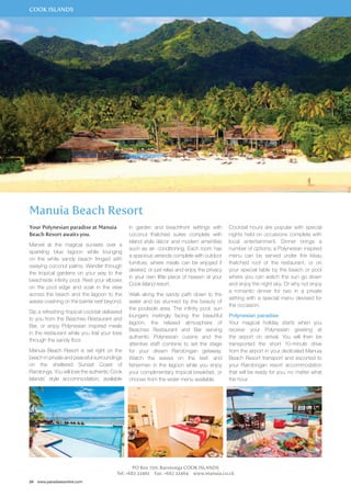 COOK ISLANDS 
Manuia Beach Resort 
Your Polynesian paradise at Manuia 
Beach Resort awaits you. 
Marvel at the magical sunsets over a 
sparkling blue lagoon while lounging 
on the white sandy beach fringed with 
swaying coconut palms. Wander through 
the tropical gardens on your way to the 
beachside infinity pool. Rest your elbows 
on the pool edge and soak in the view 
across the beach and the lagoon to the 
waves crashing on the barrier reef beyond. 
Sip a refreshing tropical cocktail delivered 
to you from the Beaches Restaurant and 
Bar, or enjoy Polynesian inspired meals 
in the restaurant while you trail your toes 
through the sandy floor. 
Manuia Beach Resort is set right on the 
beach in private and peaceful surroundings 
on the sheltered Sunset Coast of 
Rarotonga. You will love the authentic Cook 
Islands’ style accommodation, available 
24 www.paradisesonline.com 
in garden and beachfront settings with 
coconut thatched suites complete with 
island style décor and modern amenities 
such as air- conditioning. Each room has 
a spacious veranda complete with outdoor 
furniture, where meals can be enjoyed if 
desired, or just relax and enjoy the privacy 
in your own little piece of heaven at your 
Cook Island resort. 
Walk along the sandy path down to the 
water and be stunned by the beauty of 
the poolside area. The infinity pool, sun 
loungers invitingly facing the beautiful 
lagoon, the relaxed atmosphere of 
Beaches Restaurant and Bar serving 
authentic Polynesian cuisine and the 
attentive staff combine to set the stage 
for your dream Rarotongan getaway. 
Watch the waves on the reef, and 
fishermen in the lagoon while you enjoy 
your complimentary tropical breakfast, or 
choose from the wider menu available. 
PO Box 700, Rarotonga COOK ISLANDS 
Cocktail hours are popular with special 
nights held on occasions complete with 
local entertainment. Dinner brings a 
number of options; a Polynesian inspired 
menu can be served under the kikau 
thatched roof of the restaurant, or on 
your special table by the beach or pool 
where you can watch the sun go down 
and enjoy the night sky. Or why not enjoy 
a romantic dinner for two in a private 
setting with a special menu devised for 
the occasion. 
Polynesian paradise 
Your magical holiday starts when you 
receive your Polynesian greeting at 
the airport on arrival. You will then be 
transported the short 10-minute drive 
from the airport in your dedicated Manuia 
Beach Resort transport and escorted to 
your Rarotongan resort accommodation 
that will be ready for you, no matter what 
the hour. 
Tel: +682 22461 Fax: +682 22464 www.manuia.co.ck 
 