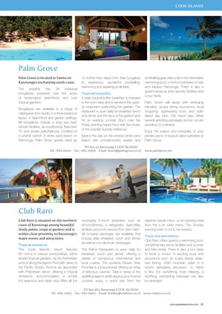 COOK ISLANDS 
snorkelling gear, take a dip in the freshwater 
swimming pool, or rent a motorbike on-site 
and explore Rarotonga. There is also a 
guest barbecue area, laundry facilities and 
a tour desk. 
Palm Grove will assist with arranging 
transfers, scuba diving excursions, local 
shopping, sightseeing tours and outer 
island day trips. The resort also offers 
several wedding packages and an on-site 
wedding co-ordinator. 
Enjoy the peace and tranquility of your 
private piece of tropical island paradise at 
Palm Grove. 
daytime casual menu, or an evening meal 
from the à la carte menu. The Sunday 
evening roast is not to be missed. 
Tours and excursions 
Club Raro offers guests a swimming pool, 
complimentary tennis facilities and scooter 
and bike rental. There is also a tour desk 
to book a choice of exciting tours and 
excursions such as scuba diving, deep-sea 
fishing, 4WD mountain safari or a 
scenic aeroplane excursion, to name 
a few. For something more relaxing, a 
soothing, pampering massage can also 
be arranged. 
www.paradisesonline.com 27 
Palm Grove 
no further than steps from their bungalow 
to experience wonderful snorkelling, 
swimming and kayaking at all tides. 
Tropical tranquility 
A daily tropical buffet breakfast is included 
in the room rates and is served in the open-air 
restaurant overlooking the garden. The 
restaurant is open daily for breakfast, lunch 
and dinner and the deck is the perfect spot 
for an evening cocktail. Don’t miss the 
Friday evening happy hour with live music 
or the popular Sunday barbecue. 
Spend the day on the pristine white sand 
beach with complimentary kayaks and 
PO Box 23, Rarotonga COOK ISLANDS 
Palm Grove is located in Vaima on 
Rarotonga’s enchanting south coast. 
The property has 26 individual 
bungalows scattered over five acres 
of landscaped beachfront and lush 
tropical gardens. 
Bungalows are available in a range of 
catergories from studio to a three-bedroom 
layout, in beachfront and garden settings. 
All bungalows include a king size bed, 
kitchen facilities, air-conditioning, flatscreen 
TV, and private patio/balcony. Located on 
a pristine stretch of white sand beach on 
Rarotonga, Palm Grove guests need go 
Tel: +682 20002 Fax: +682 21998 Email: beach@palmgrove.co.ck www.palmgrove.net 
Club Raro 
necessary in-room amenities such as 
air-conditioning, a refrigerator, tea/coffee 
facilities and room service from 8am-9pm. 
All inclusive packages are available that 
include daily breakfast, lunch and dinner 
as well as non-alcoholic beverages. 
The Palms Restaurant is open daily for 
breakfast, lunch and dinner, offering a 
variety of sumptuous international and 
local cuisine. The poolside Ocean View 
Pool Bar is a tropical treat offering an array 
of delicious cuisines. Take in views of the 
sparkling lagoon while sipping your tropical 
cocktail, enjoy a quick bite from the 
PO Box 483, Rarotonga COOK ISLANDS 
Club Raro is situated on the northern 
coast of Rarotonga among beautiful 
shady palms, tropical gardens and is 
within close proximity to Rarotonga’s 
major events and attractions. 
Tropical ambience 
This Cook Islands’ resort features 
60 rooms in various surroundings, either 
amidst tropical gardens, by the freshwater 
pool or along the lagoon front with views of 
the Pacific Ocean. Rooms are appointed 
with Polynesian décor, offering a tropical 
ambience. Accommodation is simple 
but spacious and clean and offers all the 
Tel: +682 22415 Fax: +682 24415 Email: holiday@clubraro.co.ck www.clubraro.co.ck 
 