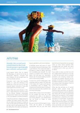 COOK ISLANDS 
Aitutaki 
Aitutaki, the second most 
visited island in the Cook 
Islands group, is geologically 
part volcanic and part atoll. 
Local legend claims that its highest 
hill, Maungapu, is said to be the top of 
Rarotonga’s Raemaru mountain that 
was chopped off and brought back by 
victorious Aitutaki warriors. 
Polynesian myth holds that beautiful 
Aitutaki is a giant fish tethered to the 
seabed by a vine from the air. The light 
turquoise lagoon looks like a huge pale 
oyster against the vivid blue ocean. 
Captain Bligh discovered Aitutaki in 1789, 
only 17 days before the notorious mutiny 
on the Bounty. Christian missionaries 
followed which meant it was the first island 
in the Cook Islands to receive Christianity. 
Today the people live in villages along the 
coastline and island interior. Most roads 
are tar sealed and transport is mainly by 
motor scooter, although bicycles and cars 
are also used to get people around. The 
low rolling hills of the island are flanked by 
28 www.paradisesonline.com 
banana plantations and coconut groves. 
A triangular barrier reef seems to catch 
the exquisite turquoise Aitutaki lagoon like 
a giant fishhook. The crystal clear water in 
the lagoon is ideal for sailing, swimming 
and snorkelling and beneath the blue 
surface is a world of sea creatures and 
plants that will leave you fascinated. 
There’s also the elusive fighting bonefish 
which is favoured by anglers. 
To reach the summit of Maungapu, take 
a leisurely half-hour walk to the west side 
of the island. At its peak you’ll discover 
a breathtaking view of Aitutaki. The 
shopping and business district is between 
Amuri and Ureia and also clustered near 
the wharf at Arutanga. 
Aitutaki offers a range of accommodation 
for any budget and there are a few 
restaurants and cafés on the island for 
your dining pleasure. Live entertainment 
can be found at hotels or local 
watering holes. 
Be sure to book a full day lagoon cruise. 
There will be plenty of snorkelling 
opportunities and you can even hand 
feed schools of tropical fish and see giant 
clams up close. Some operators offer 
snorkelling gear and towels and serve 
a barbecue lunch when you arrive on 
an island. 
If you prefer to keep your feet nice and 
dry, a glass bottom boat tour is a fun way 
to view the reef below with its amazing 
formations and amazing tropical fish. 
On board, the operator will point out the 
wonders of the lagoon and explain how 
the Marine Fisheries is trying to increase 
the number of fish in the lagoon. This is a 
perfect day for young families. 
Other day trips will take you to sacred 
grounds where ancient rituals and 
sacrifices were performed. You will learn 
how ancient Polynesian warriors defended 
their island with the help of supernatural 
beings and how warriors of old voyaged 
long distances to experience the music 
and drums of Te Are Karioi. Te Are Karioi 
was famous in this region of Polynesia, 
before the arrival of Europeans, as a place 
where men could find refuge from their 
wives and families and dance the nights 
away in the company of young women. 
 