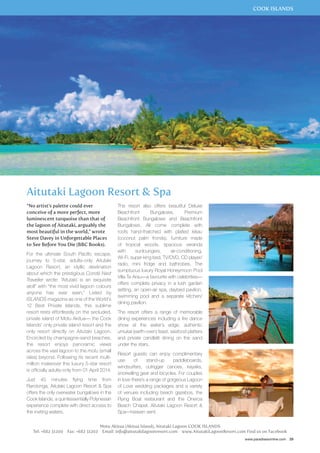 COOK ISLANDS 
www.paradisesonline.com 29 
Aitutaki Lagoon Resort & Spa 
“No artist’s palette could ever 
conceive of a more perfect, more 
luminescent turquoise than that of 
the lagoon of Aitutaki, arguably the 
most beautiful in the world,” wrote 
Steve Davey in Unforgettable Places 
to See Before You Die (BBC Books). 
For the ultimate South Pacific escape, 
journey to 5-star, adults-only Aitutaki 
Lagoon Resort, an idyllic destination 
about which the prestigious Condé Nast 
Traveller wrote: “Aitutaki is an exquisite 
atoll” with “the most vivid lagoon colours 
anyone has ever seen.” Listed by 
ISLANDS magazine as one of the World’s 
12 Best Private Islands, this sublime 
resort rests effortlessly on the secluded, 
private island of Motu Akitua— the Cook 
Islands’ only private island resort and the 
only resort directly on Aitutaki Lagoon. 
Encircled by champagne-sand beaches, 
the resort enjoys panoramic views 
across the vast lagoon to the motu (small 
isles) beyond. Following its recent multi-million 
makeover this luxury 5-star resort 
is officially adults-only from 01 April 2014. 
Just 45 minutes flying time from 
Rarotonga, Aitutaki Lagoon Resort & Spa 
offers the only overwater bungalows in the 
Cook Islands, a quintessentially Polynesian 
experience complete with direct access to 
the inviting waters. 
The resort also offers beautiful Deluxe 
Beachfront Bungalows, Premium 
Beachfront Bungalows and Beachfront 
Bungalows. All come complete with 
roofs hand-thatched with plaited kikau 
(coconut palm fronds), furniture made 
of tropical woods, spacious veranda 
with sunloungers, air-conditioning, 
Wi-Fi, super-king bed, TV/DVD, CD player/ 
radio, mini fridge and bathrobes. The 
sumptuous luxury Royal Honeymoon Pool 
Villa Te Arau—a favourite with celebrities— 
offers complete privacy in a lush garden 
setting, an open-air spa, daybed pavilion, 
swimming pool and a separate kitchen/ 
dining pavilion. 
The resort offers a range of memorable 
dining experiences including a fire dance 
show at the water’s edge, authentic 
umukai (earth-oven) feast, seafood platters 
and private candlelit dining on the sand 
under the stars. 
Resort guests can enjoy complimentary 
use of stand-up paddleboards, 
windsurfers, outrigger canoes, kayaks, 
snorkelling gear and bicycles. For couples 
in love there’s a range of gorgeous Lagoon 
of Love wedding packages and a variety 
of venues including beach gazebos, the 
Flying Boat restaurant and the Oneroa 
Beach Chapel. Aitutaki Lagoon Resort & 
Spa—heaven sent. 
Motu Akitua (Akitua Island), Aitutaki Lagoon COOK ISLANDS 
Tel: +682 31200 Fax: +682 31202 Email: info@aitutakilagoonresort.com www.AitutakiLagoonResort.com Find us on Facebook 
 