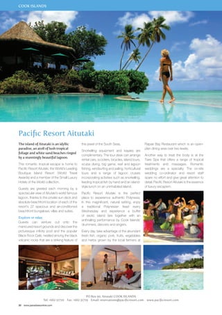 COOK ISLANDS 
Pacific Resort Aitutaki 
The island of Aitutaki is an idyllic 
paradise, an atoll of lush tropical 
foliage and white sand beaches ringed 
by a stunningly beautiful lagoon. 
This romantic tropical escape is home to 
Pacific Resort Aitutaki, the World’s Leading 
Boutique Island Resort (World Travel 
Awards) and a member of the Small Luxury 
Hotels of the World collection. 
Guests are greeted each morning by a 
spectacular view of Aitutaki’s world famous 
lagoon, thanks to the private sun deck and 
absolute beachfront location of each of the 
resort’s 27 spacious and air-conditioned 
beachfront bungalows, villas and suites. 
Explore or relax 
Guests can venture out onto the 
manicured resort grounds and discover the 
picturesque infinity pool and the popular 
Black Rock Café, nestled among the black 
volcanic rocks that are a striking feature of 
30 www.paradisesonline.com 
this jewel of the South Seas. 
Snorkelling equipment and kayaks are 
complimentary. The tour desk can arrange 
rental cars, scooters, bicycles, island tours, 
scuba diving, big game, reef and lagoon 
fishing, windsurfing and sailing, horticultural 
tours and a range of lagoon cruises 
incorporating activities such as snorkelling, 
feeding tropical fish by hand and an island-style 
lunch on an uninhabited island. 
Pacific Resort Aitutaki is the perfect 
place to experience authentic Polynesia. 
In this magnificent, natural setting, enjoy 
a traditional Polynesian feast every 
Wednesday and experience a buffet 
of exotic island fare together with an 
enthralling performance by Cook Islands’ 
drummers, dancers and singers. 
Every day, take advantage of the abundant 
fresh fish, organic pork, fruits, vegetables 
and herbs grown by the local farmers at 
PO Box 90, Aitutaki COOK ISLANDS 
Rapae Bay Restaurant which is an open-plan 
dining area over two levels. 
Another way to treat the body is at the 
Tiare Spa that offers a range of tropical 
treatments and massages. Romantic 
weddings are a specialty. The on-site 
wedding co-ordinator and resort staff 
spare no effort and give great attention to 
detail. Pacific Resort Aitutaki is the essence 
of luxury escapism. 
Tel: +682 31720 Fax: +682 31719 Email: reservations@pacificresort.com www.pacificresort.com 
 