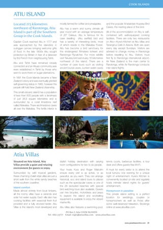 COOK ISLANDS 
tennis courts, barbecue facilities, a tour 
desk and offers guests free Wi-Fi. 
A must for every visitor is to attend the 
local tumunu one evening for a unique 
night of entertainment. Kura’s Kitchen is 
conveniently located on-site and regularly 
hosts intimate island nights for guests’ 
entertainment. 
Honeymoon in paradise 
This private island setting is a perfect 
location for weddings, couples or 
honeymooners as well as those after 
some well-deserved relaxation. Bookings 
online at www.atiuvillas.com. 
www.paradisesonline.com 31 
Located 215 kilometres 
northeast of Rarotonga, Atiu 
Island is part of the Southern 
Group in the Cook Islands. 
Captain Cook reached Atiu in 1777 and 
was approached by the islanders in 
outrigger canoes bringing welcome gifts 
of food. In the late 1800s Atiu sought 
protection by Britain in fear of a takeover 
by the French from neighbouring Tahiti. 
Atiu and Tahiti have remained closely 
connected and an Atiuan community was 
even established in Tahiti by those who 
went to work there on sugar plantations. 
In 1891 the Cook Islands became a New 
Zealand colony and was eventually granted 
self-governing status in 1965, however the 
people still hold New Zealand citizenship. 
This small volcanic island has a population 
of less than 600 people with a landmass 
of just 26.9 square kilometres and is 
surrounded by a coral limestone reef 
called Makatea. There are limestone caves 
all over the Makatea. The fertile interior is 
mostly farmed for coffee and pineapples. 
Atiu has a warm and sunny climate all 
year round with an average temperature 
of 25° Celsius. Atiu is famous for its 
cave dwelling (Atiu swiftlet) bird and 
has a variety of interesting birds, most 
of which reside in the Makatea Forest. 
Atiu has become a bird sanctuary for 
the endangered Rimatara lorikeet and 
Rarotonga Flycatcher. For more wildlife 
visit Takutea bird sanctuary 16 kilometres 
northwest of the island. There are a 
number of cave tours such as visiting 
ancient burial caves, sunken water caves 
and the popular Anatakitaki Kopeka Bird 
Caves, the nesting place of the bird. 
All of the accommodation on Atiu is self-contained 
with well-equipped cooking 
facilities. There are only two restaurants 
on Atiu—Kura’s Kitchen at Atiu Villas and 
Teranginui Café in Areora. Both are open 
every day except Sundays. Visitors are 
advised to change money in Rarotonga 
before travelling to Atiu. Visitors must 
first fly to Rarotonga international airport. 
Air New Zealand is the main carrier to 
Rarotonga, while Air Rarotonga conducts 
inter island flights. 
Atiu Island 
Atiu Villas 
stylish holiday destination with varying 
room configurations for two to six people. 
Your hosts Kura and Roger Malcolm 
ensure every visit is as active, or as 
peaceful, as you want. They can arrange 
historical, eco and island tours to places 
such as the spectacular caves or one of 
the 26 secluded beaches with special 
bird watching tours also available. Guests 
can hire bicycles, motorbikes and jeeps 
to explore the island and snorkelling 
equipment is available to enjoy the vibrant 
marine life. 
Atiu Villas also features a swimming pool, 
PO Box 7, Atiu COOK ISLANDS 
Situated on Atiu Island, Atiu 
Villas provide a quiet and relaxing 
environment for guests to enjoy. 
Surrounded by wild tropical gardens, 
these charming chalet-style villas are just a 
short walk from the white sandy beaches 
of the southern coastline. 
Island comfort 
Made almost entirely from local timbers, 
all the roomy villas have a veranda and 
solar hot water supply. Each villa also has 
cooking facilities with seasonal fresh fruit 
provided and a fully stocked larder. Atiu 
Villas is the island’s most developed and 
Tel: +682 33777 Email: roger@atiuvillas.com www.atiuvillas.com 
 