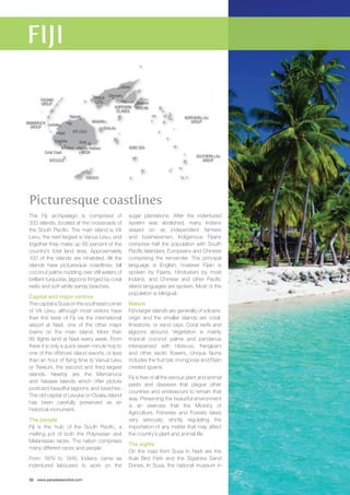 MAMANUCA NIAGANI 
GROUP 
Nadi 
Rakiraki 
Labasa 
Namale 
Picturesque coastlines 
The Fiji archipelago is comprised of 
333 islands, located at the crossroads of 
the South Pacific. The main island is Viti 
Levu, the next largest is Vanua Levu, and 
together they make up 85 percent of the 
country’s total land area. Approximately 
100 of the islands are inhabited. All the 
islands have picturesque coastlines, tall 
coconut palms nodding over still waters of 
brilliant turquoise, lagoons fringed by coral 
reefs and soft white sandy beaches. 
Capital and major centres 
The capital is Suva on the southeast corner 
of Viti Levu, although most visitors have 
their first taste of Fiji via the international 
airport at Nadi, one of the other major 
towns on the main island. More than 
85 flights land at Nadi every week. From 
there it is only a quick seven minute hop to 
one of the offshore island resorts, or less 
than an hour of flying time to Vanua Levu 
or Taveuni, the second and third largest 
islands. Nearby are the Mamanuca 
and Yasawa Islands which offer picture 
postcard beautiful lagoons and beaches. 
The old capital of Levuka on Ovalau Island 
has been carefully preserved as an 
historical monument. 
The people 
Fiji is the ‘hub’ of the South Pacific, a 
melting pot of both the Polynesian and 
Melanesian races. The nation comprises 
many different races and people. 
From 1879 to 1916, Indians came as 
indentured labourers to work on the 
32 www.paradisesonline.com 
sugar plantations. After the indentured 
system was abolished, many Indians 
stayed on as independent farmers 
and businessmen. Indigenous Fijians 
comprise half the population with South 
Pacific Islanders, Europeans and Chinese 
comprising the remainder. The principal 
language is English, however Fijian is 
spoken by Fijians, Hindustani by most 
Indians, and Chinese and other Pacific 
island languages are spoken. Most of the 
population is bilingual. 
Nature 
Fiji’s larger islands are generally of volcanic 
origin and the smaller islands are coral, 
limestone, or sand cays. Coral reefs and 
lagoons abound. Vegetation is mainly 
tropical coconut palms and pandanus 
interspersed with hibiscus, frangipani 
and other exotic flowers. Unique fauna 
includes the fruit bat, mongoose and Fijian 
crested iguana. 
Fiji is free of all the serious plant and animal 
pests and diseases that plague other 
countries and endeavours to remain that 
way. Preserving the beautiful environment 
is an exercise that the Ministry of 
Agriculture, Fisheries and Forests takes 
very seriously, strictly regulating the 
importation of any matter that may affect 
the country’s plant and animal life. 
The sights 
On the road from Suva to Nadi are the 
Kula Bird Park and the Sigatoka Sand 
Dunes. In Suva, the national museum in 
Lautoka Ba 
Sigatoka 
Korolevu 
Suva 
Pacific Harbour 
Coral Coast 
VITI LEVU 
OVALAU 
YASAWA 
GROUP 
VANUA 
LEVU 
VATULELE 
BEQA 
KADAVU 
Savusavu 
Waiyevo 
TAVEUNI 
KORO SEA 
NORTHERN LAU 
GROUP 
SOUTHERN LAU 
GROUP 
NORTHERN 
ISLANDS 
 