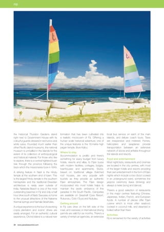 FIJI 
the historical Thurston Gardens stand 
right next to Government House with its 
colourful guards dressed in red tunics and 
white sulus. Founded much earlier than 
other Pacific island museums, the national 
museum is unrivalled in the islands for the 
extent of its collection of anthropological 
and historical material. For those who like 
to explore, there is a central highland bush 
trek through the province following the 
track which the missionaries took in 1849. 
A striking feature in Nadi is the Hindu 
temple at the southern end of town. This 
is the largest Hindu temple in the southern 
hemisphere and the traditional Dravidian 
architecture is rarely seen outside of 
India. Natadola Beach is one of the most 
outstanding beaches in Fiji and only a half 
hour drive south of Nadi. Savusavu is home 
to the unusual attractions of the Nakama 
thermal springs and Namale blowholes. 
A unique experience is the tour of a working 
copra plantation and scenic drives are 
easily arranged. For an authentic cultural 
experience, Orchid Island is a natural river 
34 www.paradisesonline.com 
formation that has been cultivated into 
a realistic microcosm of Fiji. Offering a 
human scale historical adventure, one of 
the unique features is the 16-metre high 
pagan temple, Bure Kalou. 
Where to stay 
Accommodation is prolific and there’s 
something for every budget from luxury 
hotels, resorts and villas, to Fijian bures 
with modern facilities, cottages, lodges, 
townhouses and apartments. Bures, 
based on traditional village thatched 
roof houses, are very popular with 
tourists as they provide an authentic 
Fijian atmosphere. The Fijian design 
incorporated into most hotels helps to 
maintain the exotic ambience of this 
paradise in the South Pacific. Campsites 
are available on Seashell Cove Resort, 
Rukuruku, Colo I Suva and Nukulau. 
Getting around 
In Fiji cars drive on the left side of the 
road, and overseas or international driving 
permits are valid for six months. There’s a 
variety of rental car agencies, an extensive 
local bus service on each of the main 
islands, and deluxe coach tours. Taxis 
are inexpensive and metered. Ferries, 
helicopters and seaplanes provide 
transportation between an extensive 
network of docks and airfields throughout 
the islands and resorts. 
Food and entertainment 
Most nightclubs, restaurants and cinemas 
are located in the city centres, with most 
of the larger hotels and resorts providing 
their own entertainment in the form of Fijian 
nights which include a lovo (food cooked 
in an underground oven), sometimes the 
yaqona ceremony (kava drinking) and 
always a meke (song and dance). 
There’s a good selection of restaurants 
in the major centres featuring Chinese, 
Japanese, Indian, French, and European 
foods. A number of places offer Fijian 
cuisine which is most often seafood, 
cooked in coconut milk, and steamed or 
boiled rather than fried. 
Activities 
Fiji is renowned for the variety of activities 
 