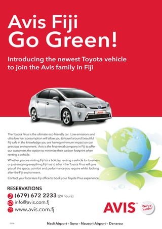 Avis Fiji 
Go Green! 
Introducing the newest Toyota vehicle 
to join the Avis family in Fiji 
The Toyota Prius is the ultimate eco-friendly car. Low emissions and 
ultra low fuel consumption will allow you to travel around beautiful 
Fiji safe in the knowledge you are having minimum impact on our 
precious environment. Avis is the first rental company in Fiji to offer 
our customers the option to minimize their carbon footprint when 
renting a vehicle. 
Whether you are visiting Fiji for a holiday, renting a vehicle for business 
or just enjoying everything Fiji has to offer – the Toyota Prius will give 
you all the space, comfort and performance you require whilst looking 
after the Fiji environment. 
Contact your local Avis Fiji office to book your Toyota Prius experience. 
RESERVATIONS 
(679) 672 2233 (24 hours) 
info@avis.com.fj 
www.avis.com.fj 
CT9790 Nadi Airport – Suva – Nausori Airport – Denarau 
 