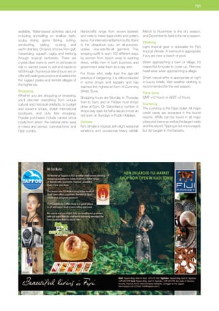 available. Water-based activities abound 
including snorkelling on shallow reefs, 
scuba diving, game fishing, surfing, 
windsurfing, sailing, cruising and 
yacht charters. On land, choose from golf, 
horseriding, squash, rugby and trekking 
through tropical rainforests. There are 
crystal clear rivers to swim in, jet boats to 
ride in, sacred caves to visit and rapids to 
raft through. Numerous island tours are on 
offer with sailing excursions and safaris into 
the rugged peaks and remote villages of 
the highlands. 
Shopping 
Whether you are shopping or browsing, 
you’ll discover everything from unique 
cultural and historical artefacts, to budget 
and souvenir shops, stylish international 
boutiques, and duty free shopping. 
Popular purchases include carved tanoa 
bowls from which ‘the national drink’ kava 
is mixed and served, ‘cannibal forks’ and 
Fijian combs. 
Handicrafts range from woven baskets 
and mats to masa (tapa cloth) and pottery 
items. For international fashion buffs, there 
is the ubiquitous sulu, an all-purpose, 
unisex, one-size-fits-all garment. This 
amazing outfit is worn 100 different ways 
by women from beach wrap to evening 
dress, whilst men in both business and 
government wear them as a day skirt. 
For those who really love the age-old 
practice of bargaining, it is still conducted 
in some shops and bazaars and has 
reached the highest art form in Cumming 
Street, Suva. 
Shopping hours are Monday to Thursday 
8 am to 5 pm, and on Fridays most shops 
close at 6 pm. On Saturdays a number of 
shops stay open for half a day and most do 
not open on Sundays or Public Holidays. 
Climate 
Fiji’s climate is tropical, with slight seasonal 
variations and occasional heavy rainfall. 
FIJI 
March to November is the dry season, 
and December to April is the rainy season. 
Clothing 
Light tropical gear is advisable for Fiji’s 
tropical climate. A swimsuit is appropriate 
if you are near a beach or pool. 
When approaching a town or village, it’s 
respectful to locals to cover up. Remove 
head wear when approaching a village. 
Smart casual attire is appropriate at night 
in luxury hotels. Wet weather clothing is 
recommended for the wet season. 
Time zone 
GMT +12 hours or AEST +2 hours. 
Currency 
The currency is the Fijian dollar. All major 
credit cards are accepted in the tourist 
resorts. ATMs can be found in all major 
cities and towns as well as the larger hotels 
and the airport. Tipping is not encouraged, 
but do bargain in the bazaars. 
CORP AD 
 