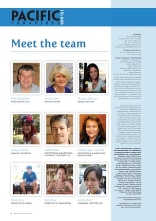 Meet the team 
2 www.paradisesonline.com 
ADDRESS 
136 Cathedral Street 
Woolloomooloo 2011 Australia 
Tel: +61 2 9369 2177 
Fax: +61 2 9369 2677 
Email: info@paradises.com.au 
Website: www.paradisesonline.com 
CORRESPONDENCE 
PO Box 2408 Bondi Junction 
1355 NSW Australia 
Pacific Island PARADISES 
Published by Paradises Ink. 
(PIP Publications Pty Limited) 
ABN 21054987174 
ISSN 1320-2812 
Printed by PMG Media Pty Ltd 
Distributed in Australia by 
Network Services 
$14.95 (inc GST) Australian RRP only 
Pacific Island Paradises is published 
annually and distributed internationally. 
Pacific Island Paradises magazine 
gratefully acknowledges all material – 
both text and images – received from 
tourist offices and individuals and has 
endeavoured to credit everyone who 
has contributed. However in such a 
large publication it is possible that a 
credit may have been overlooked and 
we apologise for any omission. 
All material copyright ©2014 PIP 
Publications Pty Ltd. All rights reserved. 
No part of this magazine can be 
reproduced without the permission of 
Paradises Ink. Views expressed are 
not necessarily those of the Publisher. 
Publisher reserves the right to edit/ 
change guide content for consistent 
coverage purposes. Photos supplied 
to the Publisher are supplied on good 
faith and the onus is on the supplier 
to guarantee publishing rights and to 
provide photo credits. The publisher 
cannot guarantee credits will appear 
on published photos. All prices and 
conditions quoted are based on the 
latest information received and subject 
to change. The Publisher cannot be 
held responsible for any inconvenience 
or expense resulting from a subsequent 
alteration to price or conditions. 
Pacific Island Paradises is grateful to 
the following people and organisations 
for supplying research material and/or 
photographs for use in this publication: 
Gregoire Le Bacon (Sofitel French 
Polynesia) • Cook Islands Vistors Bureau 
• Chuuk Visitors Bureau • David Kirkland 
• Kieran Scott • Fiji Visitors Bureau 
• FSM Visitors Board • Guam Visitors 
Bureau • Hawaii Tourism Ron Garnett 
and Tor Johnson • Hawaii’s Big Island 
Visitors Bureau (BIVB) • Kosrae Visitors 
Bureau • New Caledonia Tourism 
• Nuie Tourism Authority • McLennan 
• Marianas Visitors Authority • Marshall 
Islands Visitors Authority • Palau Visitors 
Authority • Pohnpei Surf Club/Swilly 
• PNG Tourism Promotion Authority 
• Pohnpei Visitors Bureau • Samoa 
Tourism Authority • Solomon Islands 
Visitors Bureau • Surfing Association of 
PNG - Jason Pini • Tahiti Tourisme 
• tim-mckenna • Marcelo Krause (Walindi 
Plantation) • Yap Visitors Bureau 
• Vanuatu Tourist Office 
Cover: David Kirkland Photography 
www.kirklandphotos.com/ 
All material is © copyright to the 
respective providers and may not be 
used without their permission. 
PACIFIC P A R A D I S E S 
ISLAND 
Peter Bloomfield 
Publish er & CEO 
Jackie Lesko 
Gro up edi TOR 
Stacey Bowden 
Graphic Design er 
Pearly Ong 
Dir ector of sal es 
Monique Galluzzo 
Deputy edi TOR 
Lourdes Aguon-Schulte 
ADVERTISING & MARKETING 
(MIRCONESIA) 
Kelly Tang 
Dir ector of mark eting 
Jackie Chan 
FINANCIAl CONTROLLER 
Geoff Bartlett 
ADVERTISING & Mark eting 
Editorial CONTRIBUTOR 
 