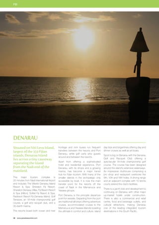 FIJI 
Situated on Viti Levu Island, 
largest of the 333 Fijian 
islands, Denarau Island 
lies across a tiny causeway 
separating the island 
from the Nadi end of the 
mainland. 
This major tourism complex is 
20 minutes from Nadi International Airport 
and includes The Westin Denarau Island 
Resort  Spa, Sheraton Fiji Resort, 
Sheraton Denarau Villas, Fiji Beach Resort 
 Spa (Hilton), Sofitel Fiji Resort  Spa, 
Radisson Resort Fiji Denarau Island, Golf 
Terraces, an 18–hole championship golf 
course, a golf and racquet club, and a 
30–berth marina. 
The resorts boast both ocean and river 
38 www.paradisesonline.com 
frontage and mini buses run frequent 
transfers between the resorts and Port 
Denarau, while golf carts whiz guests 
around and between the resorts. 
Apart from offering a sophisticated 
hotel and residential experience, Port 
Denarau, with its shops and a growing 
marina, has become a major transit 
hub for Fijian tourism. With many of the 
smaller islands in the archipelago only 
accessible by boat, it is now the main 
transfer point for the resorts off the 
coast of Nadi in the Mamanuca and 
Yasawa groups. 
Port Denarau is the principle departure 
point for vessels. Departing from the port 
are traditional tall ships offering adventure 
cruises, accommodated cruises to the 
Mamanuca and Yasawa Islands boasting 
the ultimate in comfort and culture, island 
day trips and brigantines offering day and 
dinner cruises as well as jet boats. 
Sport is big on Denarau with the Denarau 
Golf and Racquet Club offering a 
spectacular 18–hole championship golf 
course. The course has been designed 
around the island’s extensive waterways. 
An impressive clubhouse comprising a 
pro shop and restaurant overlooks the 
9th, 10th and 18th holes. A driving range 
and an adjacent complex with 10 tennis 
courts extend the club’s facilities. 
There is a yacht club and development is 
continuing on Denarau with other major 
up-market hotels under construction. 
There is also a commercial and retail 
centre, food and beverage outlets, and 
cultural attractions, making Denarau 
one of the leading integrated tourism 
destinations in the South Pacific. 
Denarau 
 