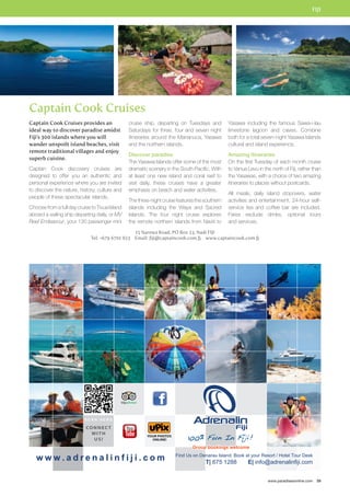 FIJI 
Yasawa including the famous Sawa-i-lau 
limestone lagoon and caves. Combine 
both for a total seven-night Yasawa Islands 
cultural and island experience. 
Amazing itineraries 
On the first Tuesday of each month cruise 
to Vanua Levu in the north of Fiji, rather than 
the Yasawas, with a choice of two amazing 
itineraries to places without postcards. 
All meals, daily island stopovers, water 
activities and entertainment, 24-hour self-service 
tea and coffee bar are included. 
Fares exclude drinks, optional tours 
and services. 
www.paradisesonline.com 39 
Captain Cook Cruises 
cruise ship, departing on Tuesdays and 
Saturdays for three, four and seven night 
itineraries around the Mananuca, Yasawa 
and the northern islands. 
Discover paradise 
The Yasawa Islands offer some of the most 
dramatic scenery in the South Pacific. With 
at least one new island and coral reef to 
visit daily, these cruises have a greater 
emphasis on beach and water activities. 
The three-night cruise features the southern 
islands including the Waya and Sacred 
Islands. The four night cruise explores 
the remote northern islands from Naviti to 
15 Narewa Road, PO Box 23, Nadi FIJI 
Captain Cook Cruises provides an 
ideal way to discover paradise amidst 
Fiji’s 300 islands where you will 
wander unspoilt island beaches, visit 
remote traditional villages and enjoy 
superb cuisine. 
Captain Cook discovery cruises are 
designed to offer you an authentic and 
personal experience where you are invited 
to discover the nature, history, culture and 
people of these spectacular islands. 
Choose from a full day cruise to Tivua Island 
aboard a sailing ship departing daily, or MV 
Reef Endeavour, your 130 passenger mini 
Tel: +679 6701 823 Email: fiji@captaincook.com.fj www.captaincook.com.fj 
 