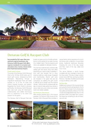 FIJI 
Denarau Golf  Racquet Club 
40 www.paradisesonline.com 
PO Box 9081, Nadi Airport, Denarau Island FIJI 
Tel: +679 675 9710 Email: sg_gl2@tappoo.com.fj 
Surrounded by Fiji’s aqua-blue seas 
and lush tropical mountains, the 
Denarau Golf  Racquet Club offers 
superior standards in recreation and 
relaxation only a twenty-minute drive 
from Nadi International Airport. 
Finest resort course 
The pride of the Denarau Golf  Racquet 
Club is the 18-hole, 6538 metre, par 72 
resort golf course, designed by Eiichi 
Motohashi. Meandering through a 
magnificent landscape there are water 
hazards on 15 of the 18 holes and 
marine inspired bunkers and greens. 
Regarded the South Pacific’s premiere 
golf facility, the Denarau Golf  Racquet 
Club was built using Mr Motohashi’s 
craftsmanship and skilled techniques 
and is a testimony to his vision and 
passion for the game. 
The Denarau Golf  Racquet Club also 
boasts six grass and four floodlit synthetic 
tennis courts–perfect for an early morning 
hit or twilight match. Tennis programs and 
clinics are available for all levels of tennis. 
The club has a well-stocked, professionally 
staffed golf and tennis shop that offers 
everything you need to play in paradise— 
from club and racquet hire to shoe 
rental as well as a wide range of apparel 
and merchandise. Electric golf carts 
are included in the green fee and are 
compulsory as walking the golf course 
is difficult due its length and the tropical 
climate. Golf and tennis professionals are 
also on-hand to help perfect your stroke or 
serve. Adult and junior clinics and private 
tuition are readily available. 
Fiji Premium Club House 
After another beautiful day in this tropical 
paradise, Fiji Premium Club House at the 
Denarau Golf  Racquet Club provides a 
casual family dining experience for lunch 
and dinner with a selection of wood fired 
pizzas, traditional clubhouse favourites 
including the curry of the day, burger 
and fries, roast of the day, salad and 
much more. 
The venue features a sports lounge 
complete with live coverage of sports on 
four big screen TVs plus a large outdoor 
screen and a 360˚ bar, serving icy cold Fiji 
Premium, Taki Beer, Fiji Bitter and Fiji Gold 
on tap as well as a wine cellar. 
Fiji Rum Bar 
Distilled and matured in Fiji’s tropical climate 
and using the finest local ingredients, the Fiji 
Rum Co. Store’s range of rums showcases 
the quality and diversity of flavour. From the 
12-year-old Single Barrel Dark Rum to the 
decadent White Chocolate Rum Liqueur, 
the range has something for all rum lovers, 
new and old. 
 