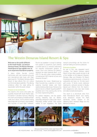 FIJI 
tranquil surroundings set the scene for 
spiritual healing and sensory pleasure. 
Extensive facilities 
As part of Fiji’s only integrated resort 
complex, The Westin Denarau Island 
Resort  Spa offers guests access to all 
of the facilities at the adjacent Sheraton 
Denarau Villas and Sheraton Fiji Resort 
including six swimming pools, a choice of 
restaurants and bars, an 18–hole resort 
golf course, 10 tennis courts, extensive 
watersports, exclusive access to Akuilau 
Island—just offshore from the resort— 
kid’s playground, kid’s club, lawn bowls 
and daily recreational programs. 
The resort is a 20-minute drive from 
Nadi International Airport and nearby 
local attractions include the Nadi 
Handicraft Centre, Garden of the 
Sleeping Giant, Veiseisei Village and the 
Mamanuca Islands. 
www.paradisesonline.com 43 
The Westin Denarau Island Resort  Spa 
Rooms are available in a range of settings 
from garden to oceanfront, each offering 
a private balcony or veranda overlooking 
the beautiful landscaped gardens or 
ocean. Each room features the Westin’s 
signature ten layer Heavenly Bed®, a 32” 
LCD TV, tea and coffee making facilities, 
complimentary WI-FI internet access and 
Heavenly Shower®. 
Overlooking the ocean, Steakhouse by 
Peter Kuruvita has a selection of mouth-watering 
imported steaks and fresh 
seafood dishes while Ocean Terrace is the 
place to be for a Westin SuperfoodsRX™ 
breakfast and in the evening why not try 
the Asian inspired Zing Menu. 
For perfect relaxation, visit the award-winning 
Heavenly Spa by Westin, 
beautifully designed to blend with nature. 
Peacefully nestled amidst 1350 square 
metres of lush vegetation, the spa’s 
Denarau Island, PO Box 9081, Nadi Airport Fiji 
Welcome to the world of Westin 
in the South Pacific. Located on 
Denarau Island, The Westin Denarau 
Island Resort  Spa unfolds over 30 
acres of pristine beachfront property. 
A place where five-star comfort 
harmonises with lush tropical surrounds 
and international style fuses with Fijian 
island warmth, The Westin Denarau Island 
Resort  Spa reflects Fiji’s rich culture 
and the local island aesthetic. The alluring 
ambience offers the ideal setting for 
rejuvenation within the exotic retreat. 
Prepare to be enchanted 
The resort’s 273 rooms and suites are 
superbly infused with South Pacific style. 
Furnished in sensitive harmony reflecting 
the charm and simplicity of traditional Fijian 
crafts and culture, rooms present inviting 
island style with rich timbers, plush textiles, 
and touches of local Fijian craftwork. 
Tel: +679 675 0000 Fax: +679 675 0259 Email: westin.fiji@westin.com www.westin.com/fijioffers 
 
