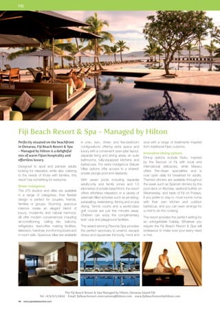 FIJI 
Fiji Beach Resort  Spa - Managed by Hilton 
Perfectly situated on the beachfront 
in Denarau, Fiji Beach Resort  Spa 
- Managed by Hilton is a delightful 
mix of warm Fijian hospitality and 
effortless luxury. 
Designed to spoil and pamper adults 
looking for relaxation while also catering 
to the needs of those with families, this 
resort has something for everyone. 
Sheer indulgence 
The 273 studios and villas are available 
in a range of categories, their flexible 
design is perfect for couples, friends, 
families or groups. Stunning, spacious 
interiors create an elegant blend of 
luxury, modernity and natural harmony. 
All offer modern conveniences including 
air-conditioning, ceiling fan, balcony, 
refrigerator, tea/coffee making facilities, 
television, hairdryer, iron/ironing board and 
in-room safe. Spacious villas are available 
44 www.paradisesonline.com 
in one-, two-, three- and five-bedroom 
configurations offering extra space and 
luxury with a convenient open-plan layout, 
separate living and dining areas, en suite 
bathrooms, fully-equipped kitchens and 
barbecues. For extra indulgence Deluxe 
Villas options offer access to a shared/ 
private plunge pool and daybeds. 
With seven pools including separate 
adults-only and family zones and 1.5 
kilometres of private beachfront, the resort 
offers effortless relaxation or a variety of 
adrenalin filled activities such as jet-skiing, 
parasailing, waterskiing, fishing and scuba 
diving. Tennis courts and a world-class 
golf course are just five minutes away. 
Children can enjoy the complimentary 
kids’ club and playground facilities. 
The award-winning Pevonia Spa provides 
the perfect sanctuary to unwind, escape 
stress and rejuvenate the body, mind and 
soul with a range of treatments inspired 
from traditional Fijian customs. 
Innovative dining options 
Dining options include Nuku, inspired 
by the flavours of Fiji with local and 
international delicacies, while Maravu 
offers Pan-Asian specialities and is 
now open daily for breakfast for adults. 
Themed dinners are available throughout 
the week such as Spanish dinners by the 
pool deck on Monday, seafood buffets on 
Wednesday, and taste of Fiji on Fridays. 
If you prefer to stay in, most rooms come 
with their own kitchen and outdoor 
barbecue, and you can even arrange for 
a chef to do the cooking. 
The resort provides the perfect setting for 
an unforgettable holiday. Whatever you 
require the Fiji Beach Resort  Spa will 
endeavour to make sure your every need 
is met. 
The Fiji Beach Resort  Spa Managed by Hilton, Denarau Island FIJI 
Tel: +679 675 6800 Email: fijibeachresort.reservations@hilton.com www.fijibeachresortbyhilton.com 
 