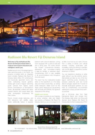 FIJI 
Radisson Blu Resort Fiji Denarau Island 
Welcome to Fiji and Radisson Blu 
Resort Fiji Denarau Island where a 
tropical oasis of pure relaxation and 
indulgence awaits you. 
Nestled around one of the largest lagoon-style 
swimming pools in the Pacific, the 
property is located within an integrated 
resort complex. Radisson Blu Resort Fiji 
Denarau Island offers 270 contemporary 
and luxuriously appointed rooms and 
suites overlooking tropical gardens, 
nearby golf course or lagoon swimming 
pools. Choose from Classic Guest 
Rooms, One-bedroom or Two-bedroom 
Suites, all beautifully outfitted with island 
inspired interiors and unique black and 
white photography showcasing the 
Fijian culture. 
Rooms include private balconies, and 
LCD televisions with satellite cable. 
Suites additionally feature a separate 
46 www.paradisesonline.com 
bedroom with a second television, a living 
room equipped with a pull-out sofa bed 
and a dining area. The suite’s kitchen 
has modern conveniences—stovetop, 
dishwasher and microwave—making 
it ideal for families or extended stays. 
Complimentary Wi-Fi is also available 
in all accommodations and throughout 
the entire resort. 
The resort has four restaurants located 
either on the beachfront or in the lobby 
area and these include BLU, an all-day 
buffet restaurant, Water Court for fine 
Asian cuisine, Neptune’s for casual dining 
with the family and CROSS, the signature 
restaurant for fine dining. 
Delight your senses 
With a range of activities at your fingertips 
to entice, entertain, relax and delight 
your senses, at Radisson Blu Resort Fiji 
Denarau Island you are encouraged to do 
Resort Drive, Denarau Island, FIJI 
as little or as much as you want. Choose 
from a variety of leisure and cultural 
activities including world-class golf, 
snorkelling, diving and fishing or perhaps 
visit a local village to experience another 
dimension of ‘Fijitime’. 
You can experience skydiving or white 
water rafting if you like extreme sports. 
Alternatively just relax by one of the four 
lagoon swimming pools, including an 
exclusive adults-only pool and tunnel 
slide for all ages, explore the 10 acres of 
tropically landscaped gardens, try your 
hand at complimentary non-motorised 
watersports or enjoy yourself at the swim-up 
pool bar. 
Just a 20-minute drive from Nadi 
International Airport and minutes from 
Port Denarau retail centre, one thing you’ll 
discover about Radisson Blu Resort Fiji 
Denarau Island is that it’s always about YOU! 
Tel: +679 6756677 Fax:+679 675 6655 Email: reservations@radissonfiji.com www.radissonblu.com/resort-fiji 
 