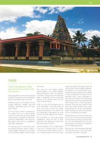 FIJI 
www.paradisesonline.com 47 
Nadi is the gateway to Fiji 
and sits on the western side 
of Viti Levu. 
It has a population of more than 10,000 and 
because of its proximity to the international 
airport, it essentially caters for tourists. 
Facilities include accommodation for any 
budget, restaurants, nightlife, duty free 
shopping, sightseeing tours and inter-island 
cruises. 
The town itself is small in comparison to 
the capital, Suva, but is still a bustling 
centre of business with around 20 hotels 
dotted along its undulating coastal fringe, 
providing holidaymakers with everything 
they desire. It also acts as a gateway to 
other Fijian destinations. 
The starting point for many scenic tours 
and sporting activities, Nadi is close to 
Viseisei Village, regarded by most Fijians 
as the ‘foundation village’ of Fijian heritage 
and culture. 
Also close by is Fiji’s largest privately 
owned gardens, the tropical Waqadra 
Botanical Gardens, open from Monday 
to Saturday. Driving north from Nadi past 
fields of sugarcane and the occasional 
glimpse of an offshore island, are the 
towns of Ba and Tavua. 
In Ba, you can visit the bazaar, pick up 
some handicrafts or go river rafting. At 
Tavua, don’t miss a visit to the nearby 
Vatukoula Gold Mines. If you haven’t time 
for a whole day of sightseeing, try a half 
day tour to Sabeto Valley with its mosque. 
Also worthwhile is a visit to the bustling 
marketplace, where all sorts of fresh 
produce is sold. Bartering is a way of life 
here, and is also a lot of fun! 
Twenty kilometres north of Nadi Airport 
is the city of Lautoka, which is a major 
commercial and administrative centre. It 
is an important seaport and home of Fiji’s 
Sugar Corporation, the largest sugar mill 
and the South Pacific’s largest distilleries. 
From Nadi you can visit the Momi guns, 
bunkers and gun emplacements installed 
to repel a World War II invasion by the 
Japanese which never eventuated, or 
take a trip to Mt Victoria, Fiji’s highest peak 
with three native reserves and breathe the 
clean, still air which is found only above 
sea level. There are day cruises to both 
island and jungle locations and cruise 
boats will pick you up from Port Denarau 
Marina and take you down the Nadi River 
and on to the Mamanucas Islands. 
If scuba diving is one of your hobbies, why 
not join one of the schooners departing 
from the Denarau Marina at 9.30 am daily. 
You can choose between one or two-day 
dive programs. Non-divers are catered for 
with snorkelling equipment. 
Nadi has one of two international standard 
18–hole golf courses in Fiji. It lies within 
easy reach of the town’s hotel belt. 
NADI 
 