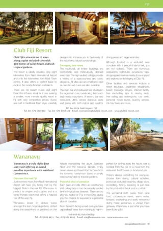 FIJI 
dining areas and large verandas. 
Although located in a secluded area 
complete with a peaceful island feel, you 
are not isolated. There are numerous 
restaurants, nightclubs, excursions, trips, 
shopping and marinas nearby to be enjoyed 
and explored whilst staying at Club Fiji. 
Other facilities and services include a 
resort boutique, Japanese teppanyaki, 
beach massage service, internet facility, 
free snorkelling trips to nearby reefs, 
free sailing and watersports, tour desk, 
personal movie bures, laundry service, 
24-hour taxis and more. 
perfect for whiling away the hours over a 
cocktail from the bar or a meal from the 
restaurant that focuses on local produce. 
There’s always something for everyone, 
choose from diving, cultural activities, 
picnics at secluded beaches, village tours, 
snorkelling, fishing, kayaking or just relax 
by the pool with a book and a cocktail. 
The wonderful staff, bures, fresh local 
food, picturesque views, warm water, 
fantastic snorkelling and world renowned 
diving make Wananavu a unique Fijian 
getaway. Wananavu is just what you have 
been looking for. 
www.paradisesonline.com 49 
Club Fiji Resort 
designed to immerse you in the beauty of 
the resort and natural surroundings. 
Sweeping sea views 
The traditional, all timber buildings are 
comfortable and meticulously cleaned 
every day. The high vaulted ceilings provide 
a feeling of a spaciousness and rustic 
elegance. All villas are air-conditioned and 
air-conditioned bures are also available. 
The main bar and restaurant are situated in 
the large main bure, overlooking the beach 
and nearby mountains. A second bar and 
restaurant, JB’S, serves delicious pizza 
and pasta with both indoor and outdoor 
PO Box 9619, Nadi Airport, FIJI 
Club Fiji is situated on 10 acres 
along a quiet secluded cove with 
400 metres of sandy beach and lush 
tropical gardens. 
The resort is ideally situated, only eight 
kilometres from Nadi International Airport 
and only five kilometres from Nadi Town 
centre. It also offers a perfect base to 
explore the nearby Mamanuca Islands. 
There are 30 beach bures and eight 
Beachfront Bures, ideal for those seeking 
a smaller, more intimate quality resort in 
Fiji with very competitive prices. Bures 
are built in traditional Fijian style, carefully 
Tel: Int +679 6720 150 Fax: Int +679 6702 324 Email: reservations@clubfiji-resort.com www.clubfiji-resort.com 
Wananavu 
hillside overlooking the azure Sailstone 
Reef and the Nananui Islands. Enjoy 
ocean views and beachfront access from 
the romantic honeymoon bures or simply 
relax surrounded by tropical gardens. 
Peaceful slice of paradise 
Each bure and villa offers air conditioning 
and ceiling fans or can be naturally cooled 
by the tropical sea breezes. There are no 
phones, radios or TVs in the bures giving 
you the chance to experience a peaceful 
slice of paradise. 
From the north facing sunset deck you have 
unparalleled views from morning to night— 
Voli Voli Rd, Raki Raki FIJI 
Wananavu is a truly idyllic four 
star resort offering an island 
paradise experience with mainland 
convenience. 
Discover the real Fiji 
Just over two hours from Nadi international 
Airport will have you being met by the 
biggest Bula in the real Fiji! Wananavu is 
perfect for singles and couples and is a 
family friendly resort that offers a relaxed 
‘out of the way’ Fiji. 
Wananavu boast 34 deluxe bures 
amongst the lush, tropical gardens, dotted 
along the beachfront or perched on the 
Tel: +679 669 4433 Fax: +679 669 4499 Email: stay@wananavu.com www.wananavu.com 
 