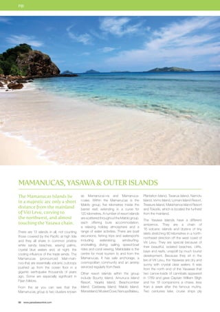 FIJI 
Mamanucas, Yasawa  Outer Islands 
The Mamanucas Islands lie 
in a majestic arc only a short 
distance from the mainland 
of Viti Levu, curving to 
the northwest, and almost 
touching the Yasawa chain. 
There are 13 islands in all, not counting 
those covered by the Pacific at high tide 
and they all share in common pristine 
white sandy beaches, waving palms, 
crystal blue waters and, at night, the 
cooling influence of the trade winds. The 
Mamanucas (pronounced Mah-mah-noo- 
tha) are essentially volcanic outcrops 
pushed up from the ocean floor in a 
gigantic earthquake thousands of years 
ago. Some are especially significant in 
Fijian folklore. 
From the air you can see that the 
Mamanucas group is two clusters known 
50 www.paradisesonline.com 
as Mamanuca-i-ra and Mamanuca-i- 
cake. Within the Mamanucas is the 
Malolo group, five kilometres inside the 
barrier reef, extending in a curve for 
120 kilometres. A number of resort islands 
are scattered throughout the Malolo group, 
each offering bure accommodation, 
a relaxing holiday atmosphere and a 
range of water activities. There are boat 
excursions, fishing trips and watersports 
including waterskiing, windsurfing, 
snorkelling, diving, sailing, speed-boat 
rides and coral viewing. Malololailai is the 
centre for most tourism to and from the 
Mamanucas. It has safe anchorage, a 
cosmopolitan community and an airstrip 
serviced regularly from Nadi. 
Other resort islands within the group 
include Bounty Island, Amunuca Island 
Resort, Yaqeta Island, Beachcomber 
Island, Castaway Island, Malolo Island, 
Mana Island, Musket Cove, Nanuya Balavu, 
Plantation Island, Tavarua Island, Namotu 
Island, Vomo Island, Lomani Island Resort, 
Treasure Island, Matamanoa Island Resort 
and Tokoriki, which is located the furthest 
from the mainland. 
The Yasawa Islands have a different 
ambience. They are a chain of 
16 volcanic islands and dozens of tiny 
islets stretching 80 kilometres in a north-northeast 
direction off the west coast of 
Viti Levu. They are special because of 
their beautiful, isolated beaches, cliffs, 
bays and reefs, unspoilt by much tourist 
development. Because they sit in the 
lee of Viti Levu, the Yasawas are dry and 
sunny with crystal clear waters. It was 
from the north end of the Yasawas that 
two canoe-loads of cannibals appeared 
in 1789 and gave Captain William Bligh 
and his 18 companions a chase, less 
than a week after the famous mutiny. 
Two centuries later, cruise ships ply 
 