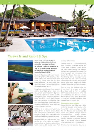 FIJI 
Yasawa Island Resort  Spa 
52 www.paradisesonline.com 
There are 15 words in the Fijian 
language for heaven and ‘yasawa’ 
is the first. Indulge in heavenly 
seclusion at Yasawa Island Resort  
Spa, an exclusive retreat secluded 
on one of the most remote and 
unspoiled islands of Fiji. 
Situated in Fiji’s Yasawa Group of islands, 
famed for pristine white beaches, clear 
warm waters, colourful coral reefs, and 
sunny dry climate make this an ideal 
tourist destination. The resort has its own 
airstrip, and is just a 35-minute flight north 
of Nadi International Airport. 
Enjoy the sounds of the palm trees swaying 
and the ocean lapping mere steps from 
your private accommodation. Eighteen 
luxurious bungalows are nestled privately 
among shady palm trees along a pristine 
white beachfront. Each well-appointed 
bure is air-conditioned and superbly fitted 
in contemporary Fijian style and boasts 
separate spacious living areas, thatched 
roof and plantation shutters. 
Outdoors is an extension of your living 
space, fanned by tropical breezes. Each 
bure has its own sun deck with a pair of 
loungers, a private beach hut on the sand 
and a hammock strung between the palms. 
Amenities include a fully stocked mini 
bar, tea and coffee making facility, jar of 
fresh cookies, an electronic safe, ironing 
facility, hairdryer, IDD telephone and iPod 
docking station/stereo. 
Six Bure Suites set a luxurious benchmark 
with a modern open-plan layout and 
ocean views. Scattered in pairs among 
the palms, they share just one adjoining 
wall and are positioned for privacy—the 
only thing you’ll see from inside is the 
beach. Ten Deluxe Bures are vast and 
freestanding, offering ocean panoramas 
from inside and out. A split-level design 
creates separate living and sleeping areas 
inside while broad decks and shaded 
daybeds extend the living space outside. 
Perched on a rise overlooking the rest 
of the resort is a huge family bure, 
Drodrolagi, which is Fijian for rainbow. 
With two separate bedrooms either side 
of a central living area, this bure is perfect 
for an intimate family retreat. Its elevated 
outdoor deck provides magnificent views 
over the island and out to sea. 
Ultimate romantic getaway 
Hidden from the rest of the resort at the 
end of a deserted white beach, is the 
honeymoon bure, Lomalagi, boasting 
its own horizon pool overlooking the 
ocean. The ultimate amongst Yasawa’s 
accommodations, Lomalagi features 
a spacious bathroom equipped with 
modern amenities. This private retreat is 
ideal for an ultimate romantic getaway, 
offering absolute luxury and seclusion. 
The resort’s main complex features an 
 