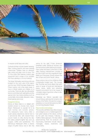 FIJI 
www.paradisesonline.com 55 
venue for the daily 7-10am American 
breakfast buffet. Barbecue lunches and 
themed dinner buffets featuring European, 
Fijian, Indian and Asian cuisine are on offer 
daily. Evening entertainment includes a 
six piece band and the magnificent Fijian 
Meke and Polynesian Shows present the 
flair of Fijian and South Pacific culture. 
Enjoy a drink or two at one of Mana’s three 
conveniently located bars. The Lounge 
Bar, Pool Bar and South Beach Bar each 
serve a range of local and international 
beers, wines, spirits and refreshing 
tropical concoctions not to be missed. A 
complete range of gourmet coffee is also 
served at each bar. 
Weddings are Mana’s speciality and 
ensure that you will enjoy the romance and 
beauty of the Pacific. Choose from a beach 
wedding or a more formal ceremony held in 
the stunning Seaside Chapel. 
Rejuvenate and indulge 
The recently built Mana Spa offers renewal 
and indulgence and is nestled against the 
lush green slopes of the island, soothed 
by the palm tree breezes. Following a 
healthy holistic approach, The Spa utilises 
award-winning Pure Fiji products and 
rejuvenating treatments include relaxing 
massages, beauty treatments and 
steam baths. 
PO Box 610, Lautoka FIJI 
to explore world-class dive sites. 
Cultural activities include basket weaving, 
Fijian cooking lessons and kava drinking 
ceremonies. Children have an attractive 
play centre and video room to enjoy. The 
Tu Vonu Kids Club features outdoor play 
equipment and a range of fun activities 
from face painting to coconut husking. 
Two large freshwater swimming pools are 
located on the north side of the island, 
and the new 100% Pure New Zealand Ice 
Cream parlour, just a few steps away, is 
sure to refresh adults and children on a 
sunny day. There are also two all-weather 
tennis courts fitted with night lights and the 
games room has indoor activities such as 
a pool table, tennis table, television, video, 
board games and more. 
Delightful dining 
Dining at Mana Island is a delight with 
several venues to choose from. South 
Beach Restaurant is popular for à la 
carte lunches and romantic dinners. 
The restaurant’s fusion menu offers a 
novel culinary experience. Dinner here is 
a semi-formal affair, with several three-course 
meals on offer. During the day, 
the eatery presents lighter fare such as 
burgers, coffee and sandwiches. The 
Mamanuca Restaurant offers a diverse 
range of buffet menus and is also the 
Tel: +679 6661455 Fax: +679 6650788 Email: info@manafiji.com www.manafiji.com 
 