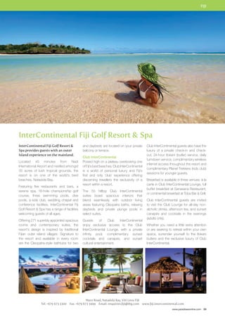 FIJI 
Club InterContinental guests also have the 
luxury of a private check-in and check-out, 
24-hour Itokani (butler) service, daily 
turndown service, complimentary wireless 
internet access throughout the resort and 
complimentary Planet Trekkers (kids club) 
sessions for younger guests. 
Breakfast is available in three venues: à la 
carte in Club InterContinental Lounge, full 
buffet breakfast at Sanasana Restaurant, 
or continental breakfast at Toba Bar  Grill. 
Club InterContinental guests are invited 
to visit the Club Lounge for all-day non-alcholic 
drinks, afternoon tea, and sunset 
canapés and cocktails in the evenings 
(adults only). 
Whether you need a little extra attention 
or are seeking to retreat within your own 
space, surrender yourself to the Itokani 
butlers and the exclusive luxury of Club 
InterContinental. 
www.paradisesonline.com 59 
InterContinental Fiji Golf Resort  Spa 
and daybeds are located on your private 
balcony or terrace. 
Club InterContinental 
Poised high on a plateau overlooking one 
of Fiji’s best beaches, Club InterContinental 
is a world of personal luxury and Fiji’s 
first and only ‘club’ experience offering 
discerning travellers the exclusivity of a 
resort within a resort. 
The 55 hilltop Club InterContinental 
suites boast spacious interiors that 
blend seamlessly with outdoor living 
areas featuring Cleopatra baths, relaxing 
daybeds and private plunge pools in 
select suites. 
Guests of Club InterContinental 
enjoy exclusive access to the Club 
InterContinental Lounge, with a private 
infinity pool, complimentary sunset 
cocktails and canapes, and sunset 
cultural entertainment. 
Maro Road, Natadola Bay, Viti Levu Fiji 
InterContinental Fiji Golf Resort  
Spa provides guests with an outer 
Island experience on the mainland. 
Located 45 minutes from Nadi 
International Airport and nestled amongst 
35 acres of lush tropical grounds, the 
resort is on one of the world’s best 
beaches, Natadola Bay. 
Featuring five restaurants and bars, a 
serene spa, 18-hole championship golf 
course, three swimming pools, dive 
pools, a kids club, wedding chapel and 
conference facilities, InterContinental Fiji 
Golf Resort  Spa has a range of facilities 
welcoming guests of all ages. 
Offering 271 superbly appointed spacious 
rooms and contemporary suites, the 
resort’s design is inspired by traditional 
Fijian outer island villages. Signature to 
the resort and available in every room 
are the Cleopatra-style bathtubs for two 
Tel: +679 673 3300 Fax: +679 673 3499 Email: enquiries.fiji@ihg.com www.fiji.intercontinental.com 
 
