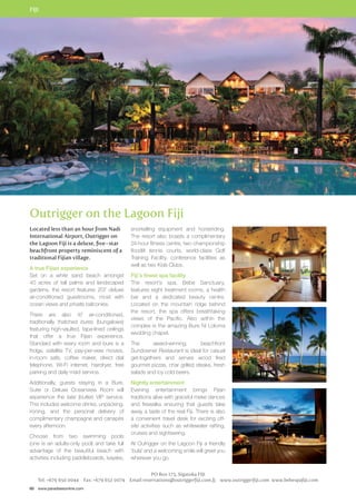 FIJI 
Outrigger on the Lagoon Fiji 
Located less than an hour from Nadi 
International Airport, Outrigger on 
the Lagoon Fiji is a deluxe, five–star 
beachfront property reminiscent of a 
traditional Fijian village. 
A true Fijian experience 
Set on a white sand beach amongst 
40 acres of tall palms and landscaped 
gardens, the resort features 207 deluxe 
air-conditioned guestrooms, most with 
ocean views and private balconies. 
There are also 47 air-conditioned, 
traditionally thatched bures (bungalows) 
featuring high-vaulted, tapa-lined ceilings 
that offer a true Fijian experience. 
Standard with every room and bure is a 
fridge, satellite TV, pay-per-view movies, 
in-room safe, coffee maker, direct dial 
telephone, Wi-Fi internet, hairdryer, free 
parking and daily maid service. 
Additionally, guests staying in a Bure, 
Suite or Deluxe Oceanview Room will 
experience the talai (butler) VIP service. 
This includes welcome drinks, unpacking, 
ironing, and the personal delivery of 
complimentary champagne and canapés 
every afternoon. 
Choose from two swimming pools 
(one is an adults-only pool) and take full 
advantage of the beautiful beach with 
activities including paddleboards, kayaks, 
60 www.paradisesonline.com 
snorkelling equipment and horseriding. 
The resort also boasts a complimentary 
24-hour fitness centre, two championship 
floodlit tennis courts, world-class Golf 
Training Facility, conference facilities as 
well as two Kids Clubs. 
Fiji’s finest spa facility 
The resort’s spa, Bebe Sanctuary, 
features eight treatment rooms, a health 
bar and a dedicated beauty centre. 
Located on the mountain ridge behind 
the resort, the spa offers breathtaking 
views of the Pacific. Also within the 
complex is the amazing Bure Ni Loloma 
wedding chapel. 
The award-winning, beachfront 
Sundowner Restaurant is ideal for casual 
get-togethers and serves wood fired 
gourmet pizzas, char grilled steaks, fresh 
salads and icy cold beers. 
Nightly entertainment 
Evening entertainment brings Fijian 
traditions alive with graceful meke dances 
and firewalks ensuring that guests take 
away a taste of the real Fiji. There is also 
a convenient travel desk for exciting off-site 
activities such as whitewater rafting, 
cruises and sightseeing. 
At Outrigger on the Lagoon Fiji a friendly 
‘bula’ and a welcoming smile will greet you 
wherever you go. 
PO Box 173, Sigatoka FIJI 
Tel: +679 650 0044 Fax: +679 652 0074 Email reservations@outriggerfiji.com.fj www.outriggerfiji.com www.bebespafiji.com 
 