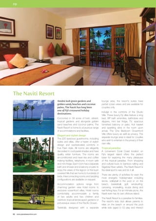 FIJI 
The Naviti Resort 
62 www.paradisesonline.com 
Amidst lush green gardens and 
golden sandy beaches and coconut 
palms, The Naviti has long been 
one of Fiji’s treasured holiday 
destinations. 
Cocooned in 38 acres of lush, vibrant, 
tropical gardens and alongside golden 
sand beaches and coconut palms, The 
Naviti Resort is home to a luxurious range 
of accommdations and facilities. 
Elegant and stylish design 
The 220 spacious guestrooms, including 
suites and villas, offer a haven of stylish 
design and sophisticated comforts in 
true Fijian style. All rooms are elegantly 
decorated in cool pastel shades and have 
quality rattan furniture. The rooms are 
air-conditioned and have tea and coffee 
making facilities, telephone, in-room safe 
and mini fridge. Each room has a separate 
bath and shower and a balcony or patio to 
enjoy the views of the lagoon or the bush 
covered hills that are home to hundreds of 
birds. Interconnecting rooms and bedding 
configurations are available on request. 
Accommodation options range from 
charming garden view hotel rooms to 
exclusive oceanfront villas. Hotel rooms 
comfortably accommodate a family 
of two adults and two children and 
overlook tropical landscaped gardens or 
picturesque views of the Pacific Ocean. 
Tastefully designed with a separate 
lounge area, the resort’s suites have 
partial ocean views and are available for 
couples only. 
Indulge in the comforts of the Studio 
Villa. These luxury Fiji villas feature a king 
bed, VIP bath amenities, bathrobes and 
slippers, mini bar fridge, TV, spacious 
furnished balcony or patio, fruit basket 
and sparkling wine in the room upon 
arrival. The One Bedroom Oceanfront 
Villa offers luxury as well as privacy. The 
separate lounge area is ideal for couples 
who wish to entertain in the privacy of their 
own villa. 
Tropical paradise 
A convenient Coral Coast location on 
Fiji’s largest island offers the perfect 
base for exploring the many pleasures 
of this tropical paradise. From shopping 
and cultural tours to bamboo rafting and 
Sigatoka River safaris, The Naviti Resort is 
the ideal spot to see and do it all. 
There are plenty of activities for even the 
most energetic holidaymaker including 
tennis, volleyball in the pool or on the 
beach, basketball, golf, windsurfing, 
canoeing, snorkelling, scuba diving and 
reef fishing trips. For an intimate picnic, the 
Naviti even has its own offshore island. 
The Naviti Resort is a paradise for families. 
The resort’s kids club allows parents to 
relax on the beach or around the pool 
while kids (aged 5-12) play and interact 
 
