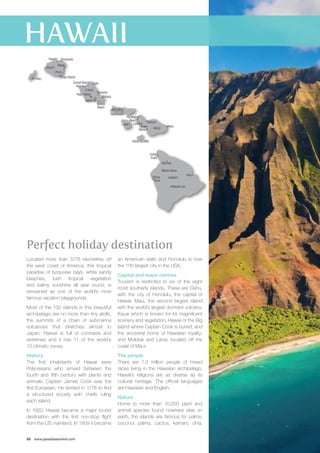 Princeville 
Kapaa 
Sunset Beach Laie 
Haleiwa 
Kaneohe 
Kahala 
Kihea 
Ka’anapali 
Beach 
Perfect holiday destination 
Located more than 5178 kilometres off 
the west coast of America, this tropical 
paradise of turquoise bays, white sandy 
beaches, lush tropical vegetation 
and balmy sunshine all year round, is 
renowned as one of the world’s most 
famous vacation playgrounds. 
Most of the 132 islands in this beautiful 
archipelago are no more than tiny atolls, 
the summits of a chain of submarine 
volcanoes that stretches almost to 
Japan. Hawaii is full of contrasts and 
extremes and it has 11 of the world’s 
13 climatic zones. 
History 
The first inhabitants of Hawaii were 
Polynesians who arrived between the 
fourth and fifth century with plants and 
animals. Captain James Cook was the 
first European. He landed in 1778 to find 
a structured society with chiefs ruling 
each island. 
In 1920, Hawaii became a major tourist 
destination with the first non-stop flight 
from the US mainland. In 1959 it became 
68 www.paradisesonline.com 
an American state and Honolulu is now 
the 11th largest city in the USA. 
Capital and major centres 
Tourism is restricted to six of the eight 
most southerly islands. These are Oahu, 
with the city of Honolulu, the capital of 
Hawaii; Maui, the second largest island 
with the world’s largest dormant volcano; 
Kauai which is known for its magnificent 
scenery and vegetation; Hawaii or the Big 
Island where Captain Cook is buried, and 
the ancestral home of Hawaiian royalty; 
and Molokai and Lanai, located off the 
coast of Maui. 
The people 
There are 1.3 million people of mixed 
races living in the Hawaiian archipelago. 
Hawaii’s religions are as diverse as its 
cultural heritage. The official languages 
are Hawaiian and English. 
Nature 
Home to more than 10,000 plant and 
animal species found nowhere else on 
earth, the islands are famous for palms, 
coconut palms, cactus, kamani, ohia, 
Honolulu 
KAUA’I 
NI’IHAU 
Lihue 
O’AHU 
MOLOKA’I 
LANA’I 
MAUI 
KAHO’OLAWE 
HAWAI’I 
Lahaina 
Hilo 
Waimea 
Kailua 
Kona 
Mauna Kea 
Mauna Lea 
Kohala 
Coast 
Hanalei 
Poipu Beach 
Pearl Harbor 
Waikiki 
Beach 
Kaunakakai 
Hana 
Kahului 
Wailea 
 