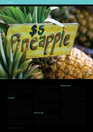 kukui and hau trees, glorious tropical 
flowers (5000 types of hibiscus), along 
with vari-coloured fruits, coffee and 
macadamia nuts. The humpback whale 
is an annual visitor and there is an exotic 
collection of birdlife. 
The sights 
On Oahu, see Pearl Harbor and visit 
famous Waikiki Beach. Hire a car or jump 
on the local bus to explore the beautiful 
beaches on the famous North Shore. 
On Maui the main attraction is Haleakala, a 
dormant volcano reaching approximately 
3000 metres. The best time to visit 
Haleakala is at sunrise. A drive along the 
stunning Hana highway is also a must 
while on Maui. 
On Hawaii’s Big Island, there is Hawaii 
Volcanoes National Park and Parker 
Ranch, which is the third largest working 
70 www.paradisesonline.com 
cattle ranch in the US. There’s also a 
space centre named after Hawaii’s first 
astronaut, Ellison S. Onizuka. 
Kauai has Waimea Canyon and a number 
of magnificent botanical gardens. A sailing 
trip or helicopter ride along the breathtaking 
Napali coast is also highly recommended. 
Ride a mule down Molokais cliff trail to 
Kalaupapa. 
Lanais best dive spot, Cathedrals, 
has dramatic coral formations creating 
pinnacles and caverns rising from a depth 
of 21 metres to the surface. 
Where to stay 
Hawaii has accommodation to suit all 
budgets and travellers can expect to find 
hundreds of hotels and condos in every 
category from luxury to budget. Camping 
is available in National, State, City, and 
County Parks. 
Getting around 
If you are considering visiting all of the 
islands, it’s recommended that you allow 
a minimum of three weeks. The domestic 
airlines, Hawaiian, Go Hawaii and Island 
Air help to maximise sightseeing time. 
Helicopter sightseeing tours are popular 
and give you a chance to see places that 
may otherwise be inaccessible. 
On the ground there are limousines, 
taxis and coaches available. Oahu is 
the only island with a bus service with 
an extensive route that covers the entire 
island. In addition, there is a ferry from 
Lanai to Maui, from Molokai to Maui and 
from Oahu to Maui. Renting a car or jeep 
is extremely popular in Hawaii, although 
it’s not necessary in Honolulu as it has 
a good public transport network. Driving 
is on the right hand side and, as most 
islands have only one main road, it’s 
HAWAII 
 