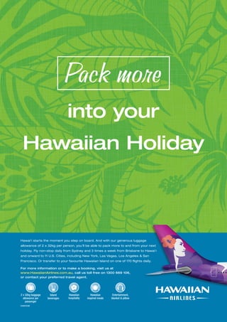 www.paradisesonline.com 71 
Pack more 
into your 
Hawaiian Holiday 
Hawai‘i starts the moment you step on board. And with our generous luggage 
allowance of 2 x 32kg per person, you’ll be able to pack more to and from your next 
holiday. Fly non-stop daily from Sydney and 3 times a week from Brisbane to Hawai‘i 
and onward to 11 U.S. Cities, including New York, Las Vegas, Los Angeles  San 
Francisco. Or transfer to your favourite Hawaiian Island on one of 170 flights daily. 
For more information or to make a booking, visit us at 
www.HawaiianAirlines.com.au, call us toll free on 1300 669 106, 
or contact your preferred travel agent. 
2 x 32kg baggage 
allowance per 
passenger 
HAS1036 
Hawaiian 
inspired meals 
Island 
beverages 
Hawaiian 
hospitality 
Entertainment, 
blanket  pillow 
 