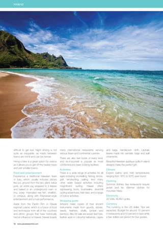HAWAII 
difficult to get lost. Night driving is not 
quite as enjoyable, as roads between 
towns are not lit and can be narrow. 
Hiring a bike is a great option for visitors 
as it allows you to get off the beaten track 
and visit smaller towns. 
Food and entertainment 
Experience a traditional Hawaiian feast 
or luau, which usually includes dishes 
like poi, ground from the taro plant, kalua 
pork, an entire pig wrapped in ti leaves 
and baked in an underground oven or 
imu, poke, marinated raw fish, shellfish, 
or octopus, along with Polynesian-style 
entertainment and a hula performance. 
Aside from the Pacific Rim or Hawaii 
regional cuisine, which is a fusion of food 
and techniques from all of the countries 
and ethnic groups that have historically 
had an influence on Hawaii, Hawaii boasts 
72 www.paradisesonline.com 
many international restaurants serving 
various Asian and continental cuisines. 
There are also fast foods of every kind, 
and do-it-yourself is popular as most 
condominiums have cooking facilities. 
Activities 
There is a wide range of activities for all 
ages including snorkelling, fishing, tennis, 
golf, windsurfing, sailing, and many 
other water based activities including 
magnificent surfing. Hawaii offers 
sightseeing tours, bushwalks, downhill 
cycling adventures, trail rides, and a range 
of indoor activities. 
Shopping guide 
Artisans make copies of their ancient 
instruments made from gourds, stones, 
seeds, feathers, shells, lumber and 
bamboo. Also for sale are woven leaf hats, 
feather work in colourful hatbands, capes 
and bags, handwoven cloth, Lauhala 
leaves made into sandals, bags and wall 
ornaments. 
Beautiful Hawaiian applique quilts in island 
designs make the perfect gift. 
Climate 
Expect balmy and mild temperatures 
ranging from 18°C to 30°C year round. 
Clothing 
Summer clothes, few restaurants require 
jacket and tie. Warmer clothes for 
mountain hikes. 
Electricity 
20 Volts, AC/60 cycles. 
Currency 
The currency is the US dollar. Tips are 
expected. Budget for around 15 percent 
in restaurants and 10 percent in taxis while 
a few dollars per person for tour guides. 
 