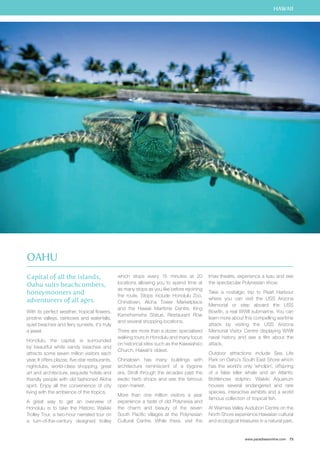 HAWAII 
www.paradisesonline.com 73 
Capital of all the islands, 
Oahu suits beachcombers, 
honeymooners and 
adventurers of all ages. 
With its perfect weather, tropical flowers, 
pristine valleys, rainbows and waterfalls, 
quiet beaches and fiery sunsets, it’s truly 
a jewel. 
Honolulu, the capital, is surrounded 
by beautiful white sandy beaches and 
attracts some seven million visitors each 
year. It offers plazas, five-star restaurants, 
nightclubs, world-class shopping, great 
art and architecture, exquisite hotels and 
friendly people with old fashioned Aloha 
spirit. Enjoy all the convenience of city 
living with the ambience of the tropics. 
A great way to get an overview of 
Honolulu is to take the Historic Waikiki 
Trolley Tour, a two-hour narrated tour on 
a turn-of-the-century designed trolley 
which stops every 15 minutes at 20 
locations allowing you to spend time at 
as many stops as you like before rejoining 
the route. Stops include Honolulu Zoo, 
Chinatown, Aloha Tower Marketplace 
and the Hawaii Maritime Centre, King 
Kamehameha Statue, Restaurant Row 
and several shopping locations. 
There are more than a dozen specialised 
walking tours in Honolulu and many focus 
on historical sites such as the Kawaiaha`o 
Church, Hawaii’s oldest. 
Chinatown has many buildings with 
architecture reminiscent of a bygone 
era. Stroll through the arcades past the 
exotic herb shops and see the famous 
open market. 
More than one million visitors a year 
experience a taste of old Polynesia and 
the charm and beauty of the seven 
South Pacific villages at the Polynesian 
Cultural Centre. While there, visit the 
Imax theatre, experience a luau and see 
the spectacular Polynesian show. 
Take a nostalgic trip to Pearl Harbour 
where you can visit the USS Arizona 
Memorial or step aboard the USS 
Bowfin, a real WWII submarine. You can 
learn more about this compelling wartime 
attack by visiting the USS Arizona 
Memorial Visitor Centre displaying WWII 
naval history and see a film about the 
attack. 
Outdoor attractions include Sea Life 
Park on Oahu’s South East Shore which 
has the world’s only ‘wholpin’, offspring 
of a false killer whale and an Atlantic 
Bottlenose dolphin. Waikiki Aquarium 
houses several endangered and rare 
species, interactive exhibits and a world 
famous collection of tropical fish. 
At Waimea Valley Audubon Centre on the 
North Shore experience Hawaiian cultural 
and ecological treasures in a natural park. 
Oahu 
 