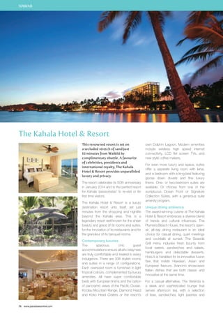 HAWAII 
The Kahala Hotel  Resort 
76 www.paradisesonline.com 
This renowned resort is set on 
a secluded stretch of sand just 
10 minutes from Waikiki by 
complimentary shuttle. A favourite 
of celebrities, presidents and 
international royalty, The Kahala 
Hotel  Resort provides unparalleled 
luxury and privacy. 
The resort celebrates its 50th anniversary 
in January 2014 and is the perfect resort 
for Kahala ‘passionistas’ to re-visit or for 
first time visitors. 
The Kahala Hotel  Resort is a luxury 
destination resort unto itself, yet just 
minutes from the shopping and nightlife 
beyond the Kahala area. This is a 
legendary resort well known for the sheer 
beauty and grace of its rooms and suites, 
for the innovation of its restaurants and for 
the grandeur of its banquet rooms. 
Contemporary luxuries 
The spacious, chic guest 
accommodations ensure all who stay here 
are truly comfortable and treated to every 
indulgence. There are 338 stylish rooms 
and suites in a range of configurations. 
Each oversized room is furnished in light 
tropical colours, complemented by luxury 
amenities. All have super comfortable 
beds with European linens and the option 
of panoramic views of the Pacific Ocean, 
Ko’olau Mountain Range, Diamond Head 
and Koko Head Craters or the resort’s 
own Dolphin Lagoon. Modern amenities 
include wireless high speed internet 
connectivity, LCD flat screen TVs, and 
new style coffee makers. 
For even more luxury and space, suites 
offer a separate living room with lanai, 
and a bedroom with a king bed featuring 
goose down duvets and fine luxury 
linens. One- or two-bedroom suites are 
available. Or choose from one of the 
sumptuous Ocean Front or Signature 
Collection Suites, with a generous suite 
amenity program. 
Unique dining ambience 
The award-winning cuisine at The Kahala 
Hotel  Resort embraces a diverse blend 
of trends and cultural influences. The 
Plumeria Beach House, the resort’s open-air, 
all-day dining restaurant is an ideal 
choice for casual dining, quiet meetings 
and cocktails at sunset. The Seaside 
Grill menu includes fresh bounty from 
local waters, sandwiches and salads, 
hamburgers and delectable desserts. 
Hoku’s is heralded for its innovative fusion 
fare that melds Hawaiian, Asian and 
European flavours. Arancino showcases 
Italian dishes that are both classic and 
innovative at the same time. 
For a casual alternative, The Veranda is 
a sleek and sophisticated lounge that 
serves afternoon tea, with a selection 
of teas, sandwiches, light pastries and 
 