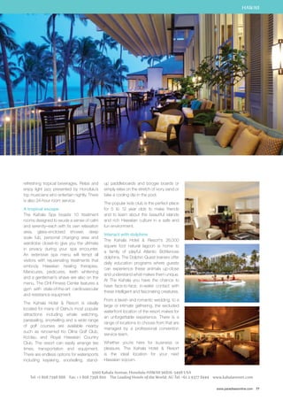 HAWAII 
www.paradisesonline.com 77 
refreshing tropical beverages. Relax and 
enjoy light jazz presented by Honolulu’s 
top musicians who entertain nightly. There 
is also 24-hour room service. 
A tropical escape 
The Kahala Spa boasts 10 treatment 
rooms designed to exude a sense of calm 
and serenity–each with its own relaxation 
area, glass-enclosed shower, deep 
soak tub, personal changing area and 
wardrobe closet–to give you the ultimate 
in privacy during your spa encounter. 
An extensive spa menu will tempt all 
visitors with rejuvenating treatments that 
embody Hawaiian healing therapies. 
Manicures, pedicures, teeth whitening 
and a gentleman’s shave are also on the 
menu. The CHI Fitness Center features a 
gym with state-of-the-art cardiovascular 
and resistance equipment. 
The Kahala Hotel  Resort is ideally 
located for many of Oahu’s most popular 
attractions including whale watching, 
parasailing, snorkelling and a wide range 
of golf courses are available nearby 
such as renowned Ko Olina Golf Club, 
Ko’olau and Royal Hawaiian Country 
Club. The resort can easily arrange tee 
times, transportation and equipment. 
There are endless options for watersports 
including kayaking, snorkelling, stand-up 
paddleboards and boogie boards or 
simply relax on the stretch of ivory sand or 
take a cooling dip in the pool. 
The popular kids club is the perfect place 
for 5 to 12 year olds to make friends 
and to learn about the beautiful islands 
and rich Hawaiian culture in a safe and 
fun environment. 
Interact with dolphins 
The Kahala Hotel  Resort’s 26,000 
square foot natural lagoon is home to 
a family of playful Atlantic Bottlenose 
dolphins. The Dolphin Quest trainers offer 
daily education programs where guests 
can experience these animals up-close 
and understand what makes them unique. 
At The Kahala you have the chance to 
have face-to-face, in-water contact with 
these intelligent and fascinating creatures. 
From a lavish and romantic wedding, to a 
large or intimate gathering, the secluded 
waterfront location of the resort makes for 
an unforgettable experience. There is a 
range of locations to choose from that are 
managed by a professional convention 
service team. 
Whether you’re here for business or 
pleasure, The Kahala Hotel  Resort 
is the ideal location for your next 
Hawaiian sojourn. 
5000 Kahala Avenue, Honolulu Hawaii 96816-5498 USA 
Tel: +1 808 7398 888 Fax: + 1 808 7398 800 The Leading Hotels of the World: AU Tel: +61 2 9377 8444 www.kahalaresort.com 
 