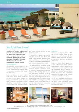 HAWAII 
Waikiki Parc Hotel 
In the heart of paradise and just steps 
from the sands of Waikiki Beach is 
the Waikiki Parc Hotel–an urban 
oasis where contemporary flair, 
bold guest experiences and warm 
hospitality celebrates a Honolulu-chic 
lifestyle–all within the 
cosmopolitan magic of Waikiki. 
Accommodations 
Contemporary accommodations in an 
intimate, urban boutique setting comprise 
of 297 guestrooms with outdoor lanais 
or balconies overlooking the ocean, 
mountain or city. 
Each room features an accent wall of 
richly hued ebony wood headboard 
with built-in direct lighting. Ceramic tile 
flooring complements plush textured 
inlaid carpeting and inviting European 
styled bed linens on either a king-size 
or two double beds. Plantation shutters 
78 www.paradisesonline.com 
give rooms ethereal light with an airy 
residential appeal. 
For the comfort of guests, each room is 
appointed with a 32” LCD HD-TV, high 
speed internet access, bedside phone/ 
alarm clock/radio unit with smart phone 
connection and charging, electronic in-room 
safe, mini-refrigerator and coffee maker. 
Chef Nobu Matsuhisa, the world’s leader 
in Peruvian-inspired Japanese cuisine, 
embraces Hawaii’s matchless sense 
of place and extraordinary indigenous 
delicacies. The dazzling 7500 square-foot 
restaurant is located in the lobby 
and features a full-service sushi bar, VIP 
sake table, a special event facility and a 
seductive bar lounge. Other dining options 
include PARC a.m. serving a daily buffet 
breakfast, 24-hour in-room dining and in-room 
wine bar stocked with an exclusive 
collection of Parc Chic Wines. 
Recreation 
Seasonal guest programs include a DIVE-IN 
movies under a starry Hawaiian night sky; 
MINGLE, weekly wine mixer on Fridays; 
and a summer promotion at QUENCH 
poolside bar. 
Steps from Waikiki Beach, guests have 
access to the best of Waikiki. Unlimited 
opportunities for shopping, dining, spa and 
entertainment are best experienced with 
the hotel’s PARC ACCESS program that 
allows complimentary VIP access to Oahu’s 
hottest arts, cultural and entertainment 
destinations including Bishop Museum 
and The Honolulu Museum of Arts. 
With its warm hospitality, vibrant interiors, 
and premier location, immerse yourself in 
the vibrant culture, international cuisine, 
entertainment, recreation and relaxation of 
the Waikiki Parc Hotel. 
2233 Helumoa Road, Honolulu Hawaii 96815 USA 
THEATER, inviting guests to enjoy 
Tel: +1 808 921 7272 Fax: +1 808 923 1336 Email: reservation@waikikiparc.com www.waikikiparc.com 
 