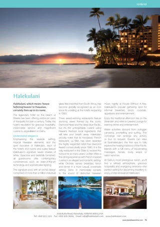 HAWAII 
music nightly at House Without A Key, 
Halekulani’s popular gathering spot for 
informal breakfast, lunch, cocktails, 
appetisers and entertainment. 
Enjoy the traditional afternoon tea on the 
Verandah and retire to Lewers Lounge for 
evening drinks and entertainment. 
Water activities abound from outrigger 
canoeing, snorkelling and surfing. The 
concierge can arrange any activity 
or tour on request. Guests can relax 
at SpaHalekulani, the first spa to fully 
explore the healing traditions of the Pacific 
Islands with a full menu of rejuvenating 
massages, facials, body wraps or 
salon services. 
At Oahu’s most prestigious resort, you’ll 
find a refined atmosphere, gracious 
hospitality and energising environs—the 
perfect setting for discerning travellers to 
enjoy a total renewal at Halekulani. 
www.paradisesonline.com 79 
glass tiles imported from South Africa, has 
become globally recognised as an icon 
since its unveiling at the hotel’s reopening 
in 1983. 
Three award-winning restaurants feature 
stunning views framed by the iconic 
Diamond Head and the deep blue Pacific, 
but it’s the unforgettable cuisine using 
Hawaii’s freshest local ingredients that 
will take your breath away. Halekulani 
proudly notes that its neoclassic French 
restaurant, La Mer, has been awarded 
the highly respected AAA Five Diamond 
Award consecutively since 1990. It is the 
only restaurant in the State to receive this 
honour for so many years. La Mer offers a 
fine dining experience with French inspired 
cuisine in an elegant and romantic setting, 
while Orchids serves breakfast, lunch 
and dinner in a more casual, oceanside 
setting. Drink in memorable sunsets 
to the sound of distinctive Hawaiian 
2199 Kalia Road, Honolulu, Hawaii 96815 USA 
Halekulani 
Halekulani, which means ‘house 
befitting heaven’ in Hawaiian, 
certainly lives up to its name. 
The legendary hotel on the beach at 
Waikiki has been offering visitors an oasis 
of tranquility for over a century. Today, the 
hotel’s reputation for gracious hospitality, 
impeccable service and magnificent 
cuisine is unparalleled on Oahu. 
Understated elegance 
Emphasising the seaside setting, 
tropical Hawaiian elements, and the 
spirit evocative of Halekulani, each of 
the hotel’s 453 rooms and suites feature 
Halekulani’s signature ‘seven shades of 
white.’ Spacious and tastefully furnished, 
all guestrooms offer contemporary 
conveniences such as state-of-the-art 
technology and sophisticated lighting. 
The signature pool, with an orchid design 
comprised of more than a million individual 
Tel: +808 923-2311 Fax: +808 926-8004 Email: info@halekulani.com www.halekulani.com 
 