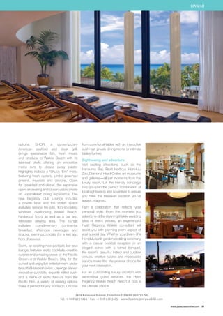 HAWAII 
www.paradisesonline.com 81 
options. SHOR, a contemporary 
American seafood and steak grill, 
brings sustainable fish, fresh meats 
and produce to Waikiki Beach with its 
talented chefs offering an innovative 
menu sure to please every palate. 
Highlights include a “Shuck ‘Em” menu 
featuring fresh oysters, jumbo poached 
prawns, mussels and ceviche. Open 
for breakfast and dinner, the expansive 
open-air seating and ocean vistas create 
an unparalleled dining experience. The 
new Regency Club Lounge includes 
a private lanai and the stylish space 
includes terrace fire pits, floor-to-ceiling 
windows overlooking Waikiki Beach, 
hardwood floors as well as a bar and 
television viewing area. The lounge 
includes complimentary continental 
breakfast, afternoon beverages and 
snacks, evening cocktails (for a fee) and 
hors d’oeuvres. 
Swim, an exciting new poolside bar and 
lounge, features exotic cocktails, creative 
cuisine and amazing views of the Pacific 
Ocean and Waikiki Beach. Stay for the 
sunset and enjoy live entertainment under 
beautiful Hawaiian skies. Japengo serves 
innovative cocktails, expertly rolled sushi 
and a menu of exotic flavours from the 
Pacific Rim. A variety of seating options 
make it perfect for any occasion. Choose 
from communal tables with an interactive 
sushi bar, private dining rooms or intimate 
tables-for-two. 
Sightseeing and adventure 
Visit exciting attractions, such as the 
Hanauma Bay, Pearl Harbour, Honolulu 
Zoo, Diamond Head Crater, art museums 
and galleries—all just moments from this 
luxury resort. Let the friendly concierge 
help you plan the perfect combination of 
local sightseeing and adventure to ensure 
you have the Hawaiian vacation you’ve 
always imagined. 
Plan a celebration that reflects your 
personal style. From the moment you 
select one of the stunning Waikiki wedding 
sites or event venues, an experienced 
Hyatt Regency Waikiki consultant will 
assist you with planning every aspect of 
your special day. Whether you dream of a 
Honolulu sunlit garden wedding ceremony 
with a casual cocktail reception or an 
elegant soiree with a formal banquet, 
the resort’s beautiful indoor and outdoor 
venues, creative cuisine and impeccable 
service make this the premier choice for 
your next celebration. 
For an outstanding luxury vacation with 
exceptional guest services, the Hyatt 
Regency Waikiki Beach Resort  Spa is 
the ultimate choice. 
2424 Kalakaua Avenue, Honolulu HAWAII 96815 USA 
Tel: +1 808 923 1234 Fax: +1 808 926 3415 www.hyattregencywaikiki.com 
 