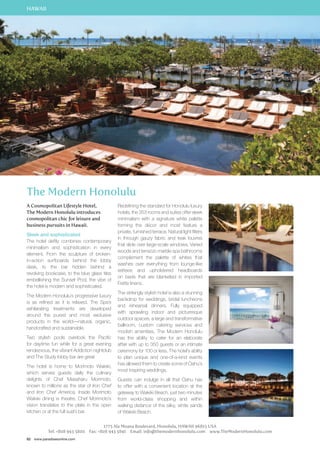 HAWAII 
The Modern Honolulu 
A Cosmopolitan Lifestyle Hotel, 
The Modern Honolulu introduces 
cosmopolitan chic for leisure and 
business pursuits in Hawaii. 
Sleek and sophisticated 
The hotel deftly combines contemporary 
minimalism and sophistication in every 
element. From the sculpture of broken-in- 
action surfboards behind the lobby 
desk, to the bar hidden behind a 
revolving bookcase, to the blue glass tiles 
embellishing the Sunset Pool, the vibe of 
the hotel is modern and sophisticated. 
The Modern Honolulu’s progressive luxury 
is as refined as it is relaxed. The Spa’s 
exhilarating treatments are developed 
around the purest and most exclusive 
products in the world—natural, organic, 
handcrafted and sustainable. 
Two stylish pools overlook the Pacific 
for daytime fun while for a great evening 
rendezvous, the vibrant Addiction nightclub 
and The Study lobby bar are great 
The hotel is home to Morimoto Waikiki, 
which serves guests daily the culinary 
delights of Chef Masaharu Morimoto, 
known to millions as the star of Iron Chef 
and Iron Chef America. Inside Morimoto 
Waikiki dining is theatre. Chef Morimoto’s 
vision translates to the plate in the open 
kitchen or at the full sushi bar. 
82 www.paradisesonline.com 
Redefining the standard for Honolulu luxury 
hotels, the 353 rooms and suites offer sleek 
minimalism with a signature white palette 
forming the décor and most feature a 
private, furnished terrace. Natural light filters 
in through gauzy fabric and teak louvres 
that slide over large-scale windows. Varied 
woods and terrazzo marble spa bathrooms 
complement the palette of whites that 
washes over everything from lounge-like 
settees and upholstered headboards 
on beds that are blanketed in imported 
Frette linens. 
The strikingly stylish hotel is also a stunning 
backdrop for weddings, bridal luncheons 
and rehearsal dinners. Fully equipped 
with sprawling indoor and picturesque 
outdoor spaces, a large and transformative 
ballroom, custom catering services and 
modish amenities, The Modern Honolulu 
has the ability to cater for an elaborate 
affair with up to 350 guests or an intimate 
ceremony for 100 or less. The hotel’s ability 
to plan unique and one-of-a-kind events 
has allowed them to create some of Oahu’s 
most inspiring weddings. 
Guests can indulge in all that Oahu has 
to offer with a convenient location at the 
gateway to Waikiki Beach, just two minutes 
from world-class shopping and within 
walking distance of the silky, white sands 
of Waikiki Beach. 
1775 Ala Moana Boulevard, Honolulu, HAWAII 96815 USA 
Tel: +808 943 5800 Fax: +808 943 5841 Email: info@themodernhonolulu.com www.TheModernHonolulu.com 
 