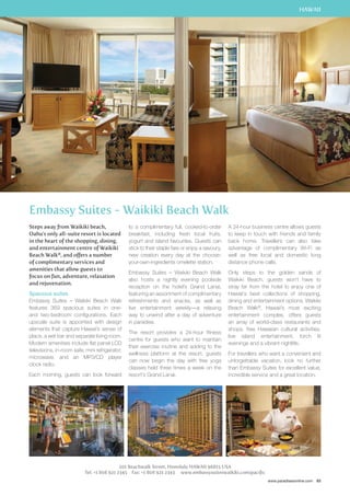 HAWAII 
A 24-hour business centre allows guests 
to keep in touch with friends and family 
back home. Travellers can also take 
advantage of complimentary Wi-Fi as 
well as free local and domestic long 
distance phone calls. 
Only steps to the golden sands of 
Waikiki Beach, guests won’t have to 
stray far from the hotel to enjoy one of 
Hawaii’s best collections of shopping, 
dining and entertainment options. Waikiki 
Beach Walk®, Hawaii’s most exciting 
entertainment complex, offers guests 
an array of world-class restaurants and 
shops, free Hawaiian cultural activities, 
live island entertainment, torch lit 
evenings and a vibrant nightlife. 
For travellers who want a convenient and 
unforgettable vacation, look no further 
than Embassy Suites for excellent value, 
incredible service and a great location. 
www.paradisesonline.com 83 
Embassy Suites - Waikiki Beach Walk 
Steps away from Waikiki beach, 
Oahu’s only all-suite resort is located 
in the heart of the shopping, dining, 
and entertainment centre of Waikiki 
Beach Walk®, and offers a number 
of complimentary services and 
amenities that allow guests to 
focus on fun, adventure, relaxation 
and rejuvenation. 
Spacious suites 
Embassy Suites – Waikiki Beach Walk 
features 369 spacious suites in one-and 
two-bedroom configurations. Each 
upscale suite is appointed with design 
elements that capture Hawaii’s sense of 
place, a wet bar and separate living room. 
Modern amenities include flat panel LCD 
televisions, in-room safe, mini refrigerator, 
microwave, and an MP3/CD player 
clock radio. 
Each morning, guests can look forward 
to a complimentary full, cooked-to-order 
breakfast, including fresh local fruits, 
yogurt and island favourites. Guests can 
stick to their staple fare or enjoy a savoury, 
new creation every day at the choose-your- 
own-ingredients omelette station. 
Embassy Suites – Waikiki Beach Walk 
also hosts a nightly evening poolside 
reception on the hotel’s Grand Lanai, 
featuring an assortment of complimentary 
refreshments and snacks, as well as 
live entertainment weekly—a relaxing 
way to unwind after a day of adventure 
in paradise. 
The resort provides a 24-hour fitness 
centre for guests who want to maintain 
their exercise routine and adding to the 
wellness platform at the resort, guests 
can now begin the day with free yoga 
classes held three times a week on the 
resort’s Grand Lanai. 
201 Beachwalk Street, Honolulu HAWAII 96815 USA 
Tel: +1 808 921 2345 Fax: +1 808 921 2343 www.embassysuiteswaikiki.com/pacific 
 