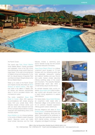 HAWAII 
www.paradisesonline.com 85 
the Pacific Ocean. 
The brand new Park Shore Waikiki 
fronts Waikiki Beach. Freshly renovated 
and upgraded, most of the 226 rooms 
have spectacular ocean and/or Diamond 
Head views. To the right is the excitement 
of Waikiki’s shops and restaurants. To the 
left, the natural beauty of Kapiolani Park 
and Diamond Head. Straight ahead is the 
famous Waikiki Beach. 
Wake up to views of the Pacific Ocean 
and majestic Koolau Mountains at Aqua 
Skyline at Island Colony. This high-rise 
hotel is the tallest in Waikiki with 
44 storeys and features sophisticated 
décor in all its renovated studios and 
one-bedroom suites. 
The iconic oceanfront Aqua Ilikai 
Hotel  Suites offers 203 spacious 
accommodations with simply amazing 
views from your private lanai. Other 
features include a fitness centre, pool 
with sun deck, lively restaurant and bar 
off the courtyard area as well as a rooftop 
restaurant with breathtaking views of the 
Honolulu skyline. 
Aqua Waikiki Joy is a tranquil getaway 
in the centre of Waikiki’s stylish shopping 
district. Spacious rooms and suites 
boast private balconies and the hotel 
features include a swimming pool, 
sauna, karaoke lounge and the popular 
Japanese restaurant, Kimukatsu. 
Aqua Kauai Beach Resort is a deluxe 
oceanfront resort situated on 10 lush 
hectares with four refreshing pools, lava 
tube waterslide, restaurants, meeting 
and ballroom facilities and spa. Rooms 
and suites feature private balconies 
offering soothing vistas of the ocean 
and mountains. This beautiful Hawaiian 
plantation-style resort also offers a 
complimentary airport shuttle service. 
An intimate Hawaiian style country inn 
retreat, Aqua Hotel Lanai offers modern-day 
comfort with old-world charm and 
a quaint dining experience to explore 
island flavours. 
For nature lovers, Aqua Hotel Molokai, 
an oceanfront hotel styled after a 
Polynesian village, is the perfect choice 
for an authentic Hawaiian experience 
offering guests outdoor adventures. 
Discover elegance and value at Aqua 
Suites Guam, conveniently located near 
Ypao Beach, shopping, dining and the 
airport. Surrounded by the excitement of 
Tumon Bay, each guestroom features free 
Wi-Fi internet access, microwave, mini 
refrigerator and elegant furnishings. 
Office: 1850 Ala Moana Blvd, Waikiki Beach HAWAII 96815 USA 
Tel: +1 808 924 6543 Fax: +1 808 941 3770 Email: reservations@aquaresorts.com www.aquaresorts.com 
 