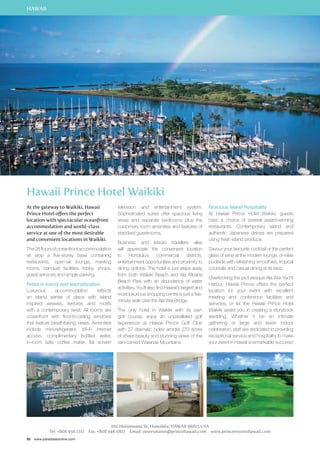 HAWAII 
Hawaii Prince Hotel Waikiki 
At the gateway to Waikiki, Hawaii 
Prince Hotel offers the perfect 
location with spectacular oceanfront 
accommodation and world-class 
service at one of the most desirable 
and convenient locations in Waikiki. 
The 28 floors of oceanfront accommodation 
sit atop a five-storey base containing 
restaurants, open-air lounge, meeting 
rooms, banquet facilities, lobby, shops, 
guest services and ample parking. 
Relax in luxury and sophistication 
Luxurious accommodation reflects 
an island sense of place with island 
inspired weaves, textures and motifs 
with a contemporary twist. All rooms are 
oceanfront with floor-to-ceiling windows 
that feature breathtaking views. Amenities 
include mini-refrigerator, Wi-Fi internet 
access, complimentary bottled water, 
in-room safe, coffee maker, flat screen 
86 www.paradisesonline.com 
television and entertainment system. 
Sophisticated suites offer spacious living 
areas and separate bedrooms plus the 
customary room amenities and features of 
standard guestrooms. 
Business and leisure travellers alike 
will appreciate the convenient location 
to Honolulu’s commercial districts, 
entertainment opportunities and proximity to 
dining options. The hotel is just steps away 
from both Waikiki Beach and Ala Moana 
Beach Park with an abundance of water 
activities. You’ll also find Hawaii’s largest and 
most luxurious shopping centre is just a five-minute 
walk over the Ala Wai Bridge. 
The only hotel in Waikiki with its own 
golf course, enjoy an unparalleled golf 
experience at Hawaii Prince Golf Club 
with 27 dramatic holes amidst 270 acres 
of sheer beauty and stunning views of the 
rain-carved Waianae Mountains. 
Gracious island hospitality 
At Hawaii Prince Hotel Waikiki, guests 
have a choice of several award-winning 
restaurants. Contemporary island and 
authentic Japanese dishes are prepared 
using fresh island produce. 
Savour your favourite cocktail or the perfect 
glass of wine at the modern lounge, or relax 
poolside with refreshing smoothies, tropical 
cocktails and casual dining at its best. 
Overlooking the picturesque Ala Wai Yacht 
Harbor, Hawaii Prince offers the perfect 
location for your event with excellent 
meeting and conference facilities and 
services, or let the Hawaii Prince Hotel 
Waikiki assist you in creating a storybook 
wedding. Whether it be an intimate 
gathering or large and lavish indoor 
celebration, staff are dedicated to providing 
exceptional service and hospitality to make 
your event in Hawaii a remarkable success! 
100 Holomoana St, Honolulu, Hawaii 96815 USA 
Tel: +808 956 1111 Fax: +808 946 0811 Email: reservations@princehawaii.com www.princeresortshawaii.com 
 