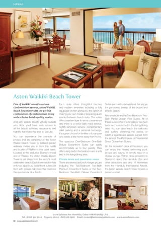 HAWAII 
Aston Waikiki Beach Tower 
One of Waikiki’s most luxurious 
condominium resorts, Aston Waikiki 
Beach Tower provides the perfect 
combination of condominium living 
and exclusive hotel-quality service. 
And with Waikiki Beach virtually outside 
your door, you’ll have easy access to 
all the beach activities, restaurants and 
nightlife that make this area so popular. 
You can experience the pinnacle of 
privacy and be pampered at the Aston 
Waikiki Beach Tower. A trellised garden 
walkway invites you in from the hustle 
and bustle of Waikiki to this quiet oasis. 
Located at the exclusive Diamond Head 
end of Waikiki, the Aston Waikiki Beach 
Tower is just steps from the world’s most 
celebrated beach. Each tower section has 
only two spacious, oceanfront suites per 
floor with private balconies that overlook 
the spectacular blue Pacific. 
88 www.paradisesonline.com 
Each suite offers thoughtful touches 
and modern amenities including a fully 
equipped kitchen giving you the option of 
making your own meals or preparing quick 
snacks between beach visits. The suites 
offer a washer/dryer for extra convenience 
and there is a twice-daily maid service, 
nightly turndown service, complimentary 
valet parking and a personal concierge. 
It’s a great choice for families or for anyone 
who seeks a little home-away-from-home. 
The spacious One-Bedroom One-Bath 
Deluxe Oceanfront Suites can easily 
accommodate up to four guests. They 
offer a king bed in the bedroom and a sofa 
bed in the living/dining area. 
Private lanais and panoramic views 
There are several options for larger groups 
including the Two-Bedroom Two-Bath 
Premium Oceanfront Suites or the Two- 
Bedroom Two-Bath Deluxe Oceanfront 
Suites each with a private lanai that enjoys 
the panoramic sweep of the ocean and 
Waikiki Beach. 
Also available are the Two-Bedroom Two- 
Bath Partial Ocean View Suites. All of 
these suites offer one king bed, two twin 
beds and a sofa bed in the living/dining 
area. You can also watch the sailboats 
and surfers skimming the waves, or 
catch a spectacular Waikiki sunset from 
the lanai of The Penthouse or Presidential 
Direct Oceanfront Suites. 
On the recreation deck at the resort, you 
can enjoy the heated swimming pool, 
jet spa and sauna, or simply relax on a 
chaise lounge. Within close proximity to 
Diamond Head, the Honolulu Zoo and 
other attractions and only 16 kilometres 
from the Honolulu International Airport, 
the Aston Waikiki Beach Tower boasts a 
prime location. 
2470 Kalakaua Ave Honolulu, Oahu HAWAII 96815 USA 
Tel: +1 808 924 2924 Property direct: +808 926 6400 Email: res.awt@astonreservations.com www.astonhotels.com 
 