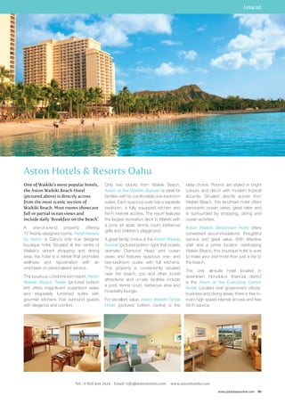 HAWAII 
ideal choice. Rooms are styled in bright 
colours and décor with modern tropical 
accents. Situated directly across from 
Waikiki Beach, this landmark hotel offers 
panoramic ocean views, great rates and 
is surrounded by shopping, dining and 
ocean activities. 
Aston Waikiki Beachside Hotel offers 
convenient accommodations, thoughtful 
service and great value. With attentive 
staff and a prime location overlooking 
Waikiki Beach, this boutique hotel is sure 
to make your visit more than just a trip to 
the beach. 
The only all-suite hotel located in 
downtown Honolulu’s financial district 
is the Aston at the Executive Centre 
Hotel. Located near government offices, 
business and dining areas, there is free in-room 
high speed internet access and free 
www.paradisesonline.com 89 
Aston Hotels  Resorts Oahu 
One of Waikiki’s most popular hotels, 
the Aston Waikiki Beach Hotel 
(pictured above) is directly across 
from the most scenic section of 
Waikiki Beach. Most rooms showcase 
full or partial ocean views and 
include daily ‘Breakfast on the Beach’. 
A one-of-a-kind property offering 
72 freshly designed rooms, Hotel Renew 
by Aston is Oahu’s only true designer 
boutique hotel. Situated at the centre of 
Waikiki’s vibrant shopping and dining 
area, the hotel is a retreat that promotes 
wellness and rejuvenation with an 
emphasis on personalised service. 
The luxurious condominium resort, Aston 
Waikiki Beach Tower (pictured bottom 
left) offers magnificent oceanfront views 
and exquisitely furnished suites with 
gourmet kitchens that surround guests 
with elegance and comfort. 
Only two blocks from Waikiki Beach, 
Aston at the Waikiki Banyan is ideal for 
families with its comfortable one-bedroom 
suites. Each spacious suite has a separate 
bedroom, a fully equipped kitchen and 
Wi-Fi internet access. The resort features 
the largest recreation deck in Waikiki with 
a pool, jet spas, tennis court, barbecue 
grills and children’s playground. 
A great family choice is the Aston Waikiki 
Sunset (pictured bottom right) that boasts 
dramatic Diamond Head and ocean 
views and features spacious one- and 
two-bedroom suites with full kitchens. 
This property is conveniently situated 
near the beach, zoo and other tourist 
attractions and on-site facilities include 
a pool, tennis court, barbecue area and 
hospitality lounge. 
For excellent value, Aston Waikiki Circle 
Hotel (pictured bottom centre) is the 
Wi-Fi service. 
Tel: +1 808 924 2924 Email: info@astonhotels.com www.astonhotels.com 
 