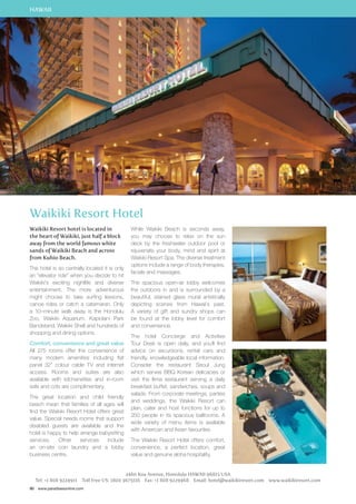HAWAII 
Waikiki Resort Hotel 
Waikiki Resort hotel is located in 
the heart of Waikiki, just half a block 
away from the world famous white 
sands of Waikiki Beach and across 
from Kuhio Beach. 
The hotel is so centrally located it is only 
an “elevator ride” when you decide to hit 
Waikiki’s exciting nightlife and diverse 
entertainment. The more adventurous 
might choose to take surfing lessons, 
canoe rides or catch a catamaran. Only 
a 10–minute walk away is the Honolulu 
Zoo, Waikiki Aquarium, Kapiolani Park 
Bandstand, Waikiki Shell and hundreds of 
shopping and dining options. 
Comfort, convenience and great value 
All 275 rooms offer the convenience of 
many modern amenities including flat 
panel 32” colour cable TV and internet 
access. Rooms and suites are also 
available with kitchenettes and in-room 
safe and cots are complimentary. 
The great location and child friendly 
beach mean that families of all ages will 
find the Waikiki Resort Hotel offers great 
value. Special needs rooms that support 
disabled guests are available and the 
hotel is happy to help arrange babysitting 
services. Other services include 
an on-site coin laundry and a lobby 
business centre. 
90 www.paradisesonline.com 
While Waikiki Beach is seconds away, 
you may choose to relax on the sun 
deck by the freshwater outdoor pool or 
rejuvenate your body, mind and spirit at 
Waikiki Resort Spa. The diverse treatment 
options include a range of body therapies, 
facials and massages. 
The spacious open-air lobby welcomes 
the outdoors in and is surrounded by a 
beautiful, stained glass mural artistically 
depicting scenes from Hawaii’s past. 
A variety of gift and sundry shops can 
be found at the lobby level for comfort 
and convenience. 
The hotel Concierge and Activities 
Tour Desk is open daily, and you’ll find 
advice on excursions, rental cars and 
friendly, knowledgeable local information. 
Consider the restaurant Seoul Jung 
which serves BBQ Korean delicacies or 
visit the Ilima restaurant serving a daily 
breakfast buffet, sandwiches, soups and 
salads. From corporate meetings, parties 
and weddings, the Waikiki Resort can 
plan, cater and host functions for up to 
250 people in its spacious ballrooms. A 
wide variety of menu items is available 
with American and Asian favourites. 
The Waikiki Resort Hotel offers comfort, 
convenience, a perfect location, great 
value and genuine aloha hospitality. 
2460 Koa Avenue, Honolulu HAWAII 96815 USA 
Tel: +1 808 9224911 Toll Free US: 1800 3675116 Fax: +1 808 9229468 Email: hotel@waikikiresort.com www.waikikiresort.com 
 
